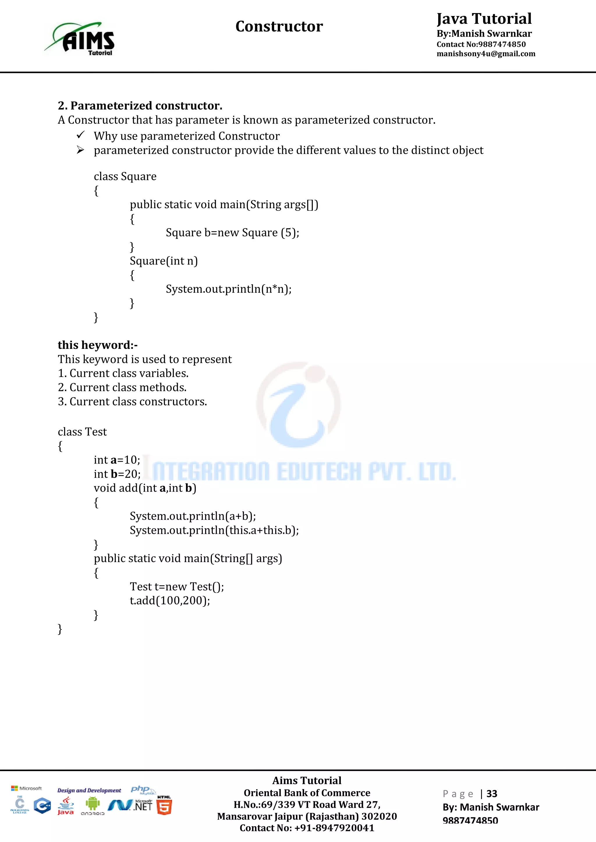 Aims Tutorial
Oriental Bank of Commerce
H.No.:69/339 VT Road Ward 27,
Mansarovar Jaipur (Rajasthan) 302020
Contact No: +91-8947920041
P a g e | 33
By: Manish Swarnkar
9887474850
Java Tutorial
By:Manish Swarnkar
Contact No:9887474850
manishsony4u@gmail.com
Constructor
2. Parameterized constructor.
A Constructor that has parameter is known as parameterized constructor.
 Why use parameterized Constructor
 parameterized constructor provide the different values to the distinct object
class Square
{
public static void main(String args[])
{
Square b=new Square (5);
}
Square(int n)
{
System.out.println(n*n);
}
}
this heyword:-
This keyword is used to represent
1. Current class variables.
2. Current class methods.
3. Current class constructors.
class Test
{
int a=10;
int b=20;
void add(int a,int b)
{
System.out.println(a+b);
System.out.println(this.a+this.b);
}
public static void main(String[] args)
{
Test t=new Test();
t.add(100,200);
}
}
 