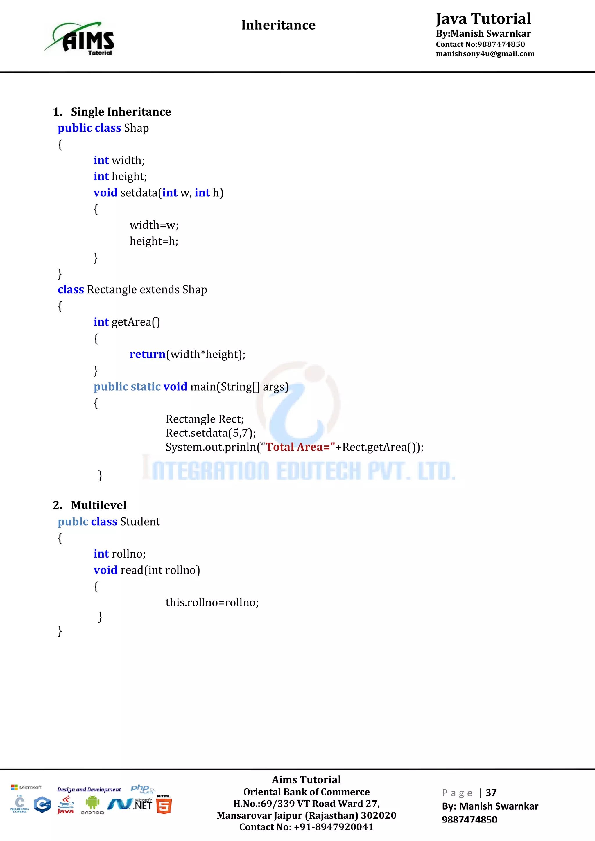 Aims Tutorial
Oriental Bank of Commerce
H.No.:69/339 VT Road Ward 27,
Mansarovar Jaipur (Rajasthan) 302020
Contact No: +91-8947920041
P a g e | 37
By: Manish Swarnkar
9887474850
Java Tutorial
By:Manish Swarnkar
Contact No:9887474850
manishsony4u@gmail.com
Inheritance
1. Single Inheritance
public class Shap
{
int width;
int height;
void setdata(int w, int h)
{
width=w;
height=h;
}
}
class Rectangle extends Shap
{
int getArea()
{
return(width*height);
}
public static void main(String[] args)
{
Rectangle Rect;
Rect.setdata(5,7);
System.out.prinln(“Total Area="+Rect.getArea());
}
2. Multilevel
publc class Student
{
int rollno;
void read(int rollno)
{
this.rollno=rollno;
}
}
 