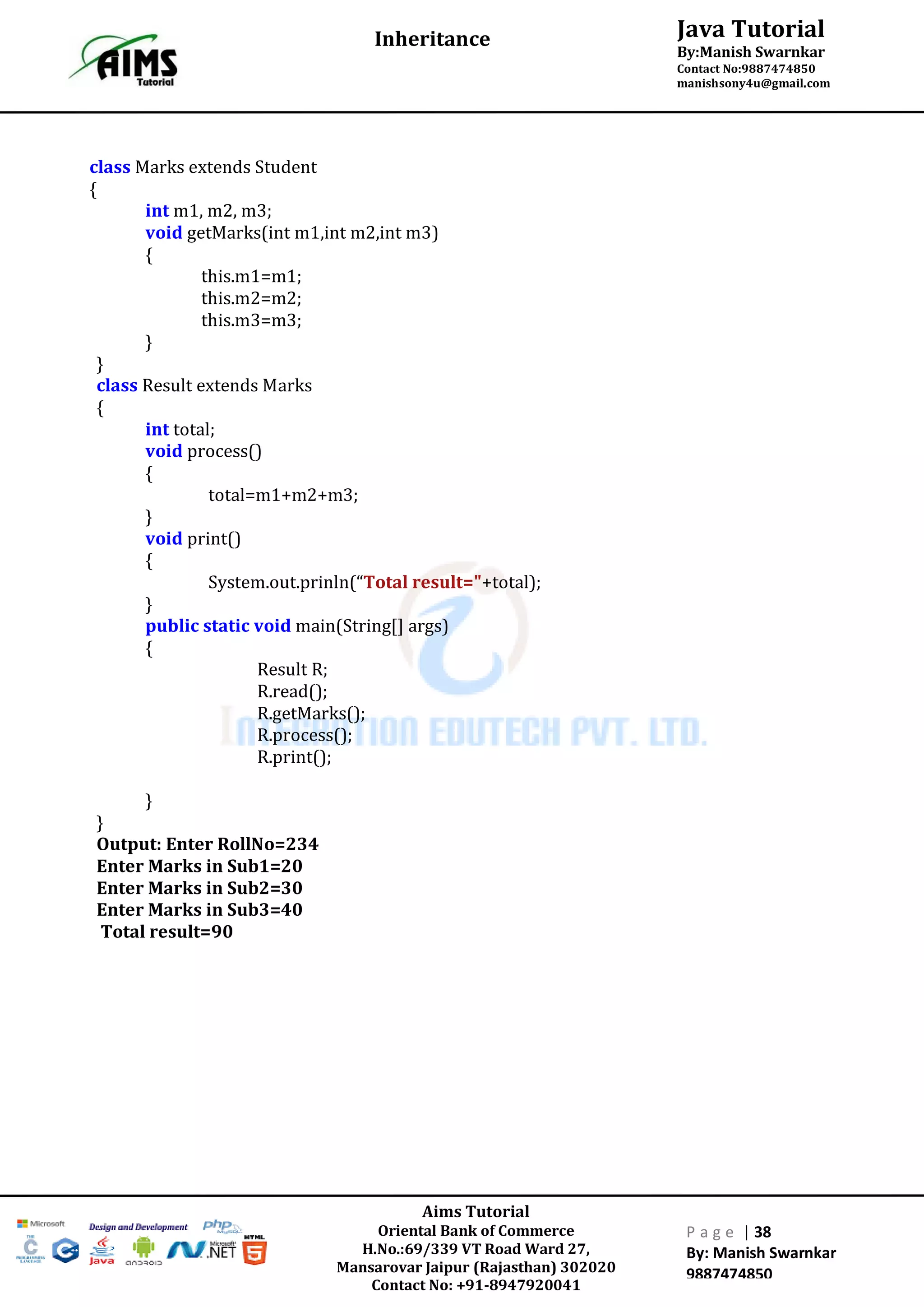 Aims Tutorial
Oriental Bank of Commerce
H.No.:69/339 VT Road Ward 27,
Mansarovar Jaipur (Rajasthan) 302020
Contact No: +91-8947920041
P a g e | 38
By: Manish Swarnkar
9887474850
Java Tutorial
By:Manish Swarnkar
Contact No:9887474850
manishsony4u@gmail.com
Inheritance
class Marks extends Student
{
int m1, m2, m3;
void getMarks(int m1,int m2,int m3)
{
this.m1=m1;
this.m2=m2;
this.m3=m3;
}
}
class Result extends Marks
{
int total;
void process()
{
total=m1+m2+m3;
}
void print()
{
System.out.prinln(“Total result="+total);
}
public static void main(String[] args)
{
Result R;
R.read();
R.getMarks();
R.process();
R.print();
}
}
Output: Enter RollNo=234
Enter Marks in Sub1=20
Enter Marks in Sub2=30
Enter Marks in Sub3=40
Total result=90
 