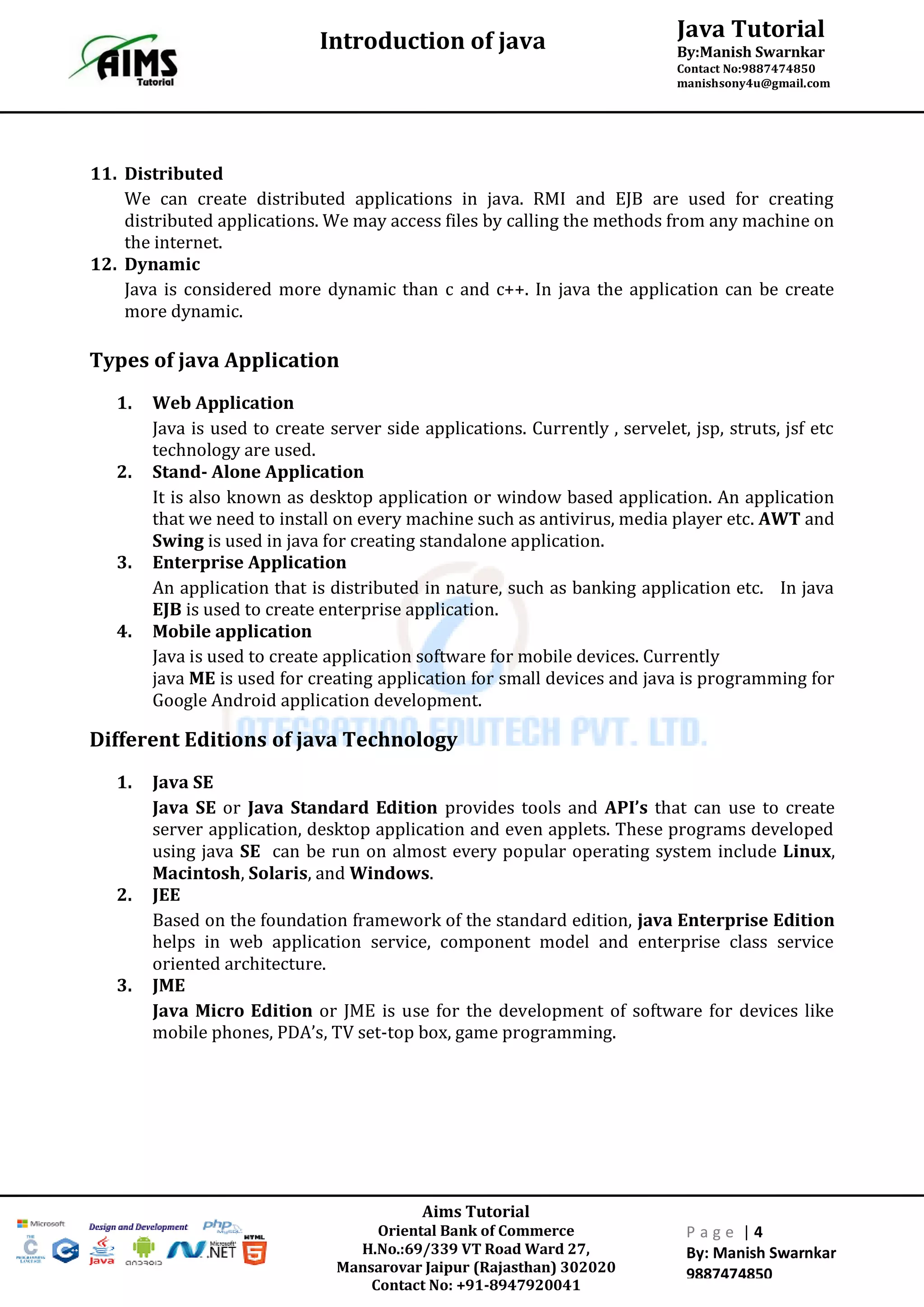Java Tutorial
By:Manish Swarnkar
Contact No:9887474850
manishsony4u@gmail.com
Introduction of java
Aims Tutorial
Oriental Bank of Commerce
H.No.:69/339 VT Road Ward 27,
Mansarovar Jaipur (Rajasthan) 302020
Contact No: +91-8947920041
P a g e | 4
By: Manish Swarnkar
9887474850
11. Distributed
We can create distributed applications in java. RMI and EJB are used for creating
distributed applications. We may access files by calling the methods from any machine on
the internet.
12. Dynamic
Java is considered more dynamic than c and c++. In java the application can be create
more dynamic.
Types of java Application
1. Web Application
Java is used to create server side applications. Currently , servelet, jsp, struts, jsf etc
technology are used.
2. Stand- Alone Application
It is also known as desktop application or window based application. An application
that we need to install on every machine such as antivirus, media player etc. AWT and
Swing is used in java for creating standalone application.
3. Enterprise Application
An application that is distributed in nature, such as banking application etc. In java
EJB is used to create enterprise application.
4. Mobile application
Java is used to create application software for mobile devices. Currently
java ME is used for creating application for small devices and java is programming for
Google Android application development.
Different Editions of java Technology
1. Java SE
Java SE or Java Standard Edition provides tools and API’s that can use to create
server application, desktop application and even applets. These programs developed
using java SE can be run on almost every popular operating system include Linux,
Macintosh, Solaris, and Windows.
2. JEE
Based on the foundation framework of the standard edition, java Enterprise Edition
helps in web application service, component model and enterprise class service
oriented architecture.
3. JME
Java Micro Edition or JME is use for the development of software for devices like
mobile phones, PDA’s, TV set-top box, game programming.
 
