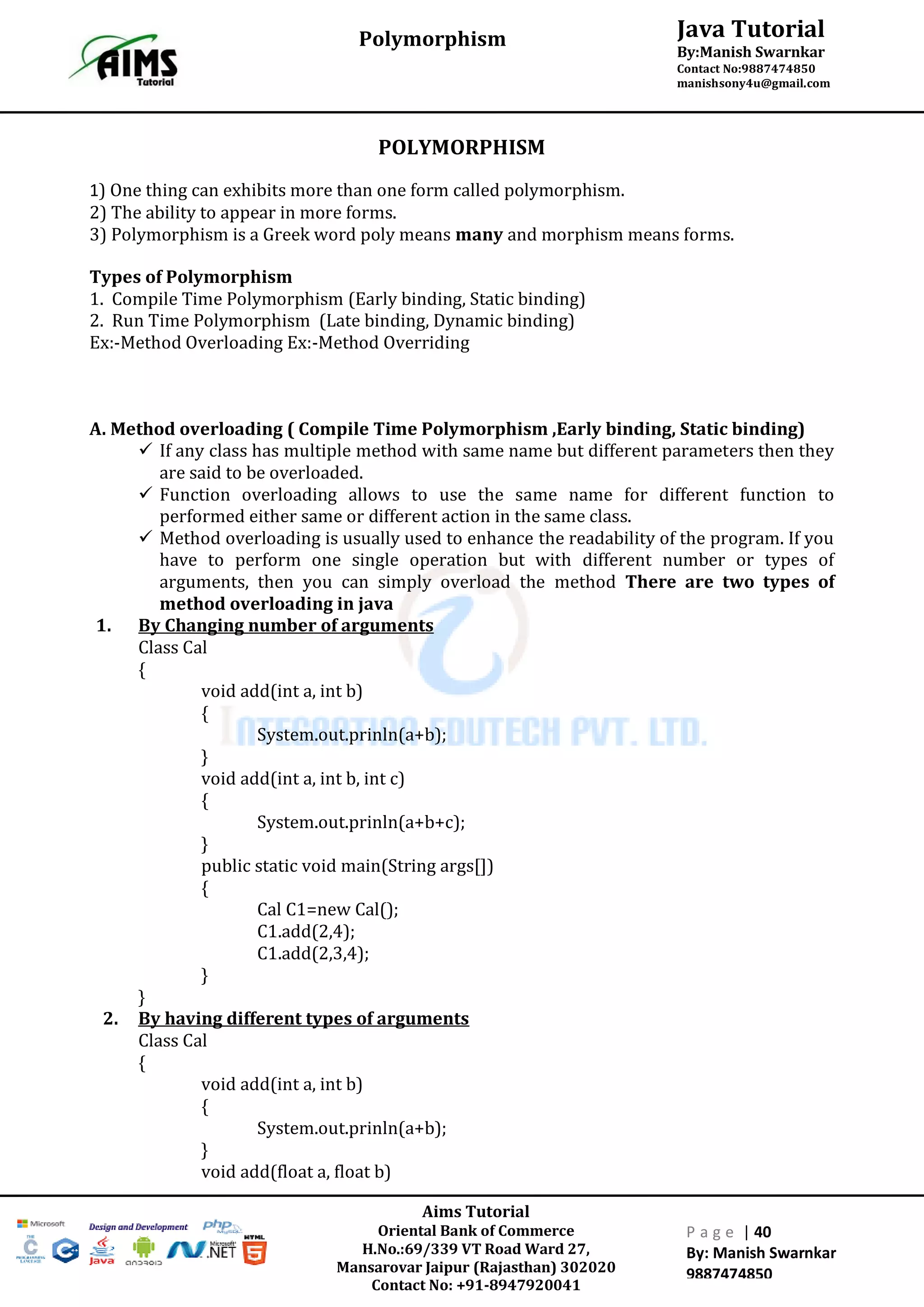 Aims Tutorial
Oriental Bank of Commerce
H.No.:69/339 VT Road Ward 27,
Mansarovar Jaipur (Rajasthan) 302020
Contact No: +91-8947920041
P a g e | 40
By: Manish Swarnkar
9887474850
Java Tutorial
By:Manish Swarnkar
Contact No:9887474850
manishsony4u@gmail.com
Polymorphism
POLYMORPHISM
1) One thing can exhibits more than one form called polymorphism.
2) The ability to appear in more forms.
3) Polymorphism is a Greek word poly means many and morphism means forms.
Types of Polymorphism
1. Compile Time Polymorphism (Early binding, Static binding)
2. Run Time Polymorphism (Late binding, Dynamic binding)
Ex:-Method Overloading Ex:-Method Overriding
A. Method overloading ( Compile Time Polymorphism ,Early binding, Static binding)
 If any class has multiple method with same name but different parameters then they
are said to be overloaded.
 Function overloading allows to use the same name for different function to
performed either same or different action in the same class.
 Method overloading is usually used to enhance the readability of the program. If you
have to perform one single operation but with different number or types of
arguments, then you can simply overload the method There are two types of
method overloading in java
1. By Changing number of arguments
Class Cal
{
void add(int a, int b)
{
System.out.prinln(a+b);
}
void add(int a, int b, int c)
{
System.out.prinln(a+b+c);
}
public static void main(String args[])
{
Cal C1=new Cal();
C1.add(2,4);
C1.add(2,3,4);
}
}
2. By having different types of arguments
Class Cal
{
void add(int a, int b)
{
System.out.prinln(a+b);
}
void add(float a, float b)
 