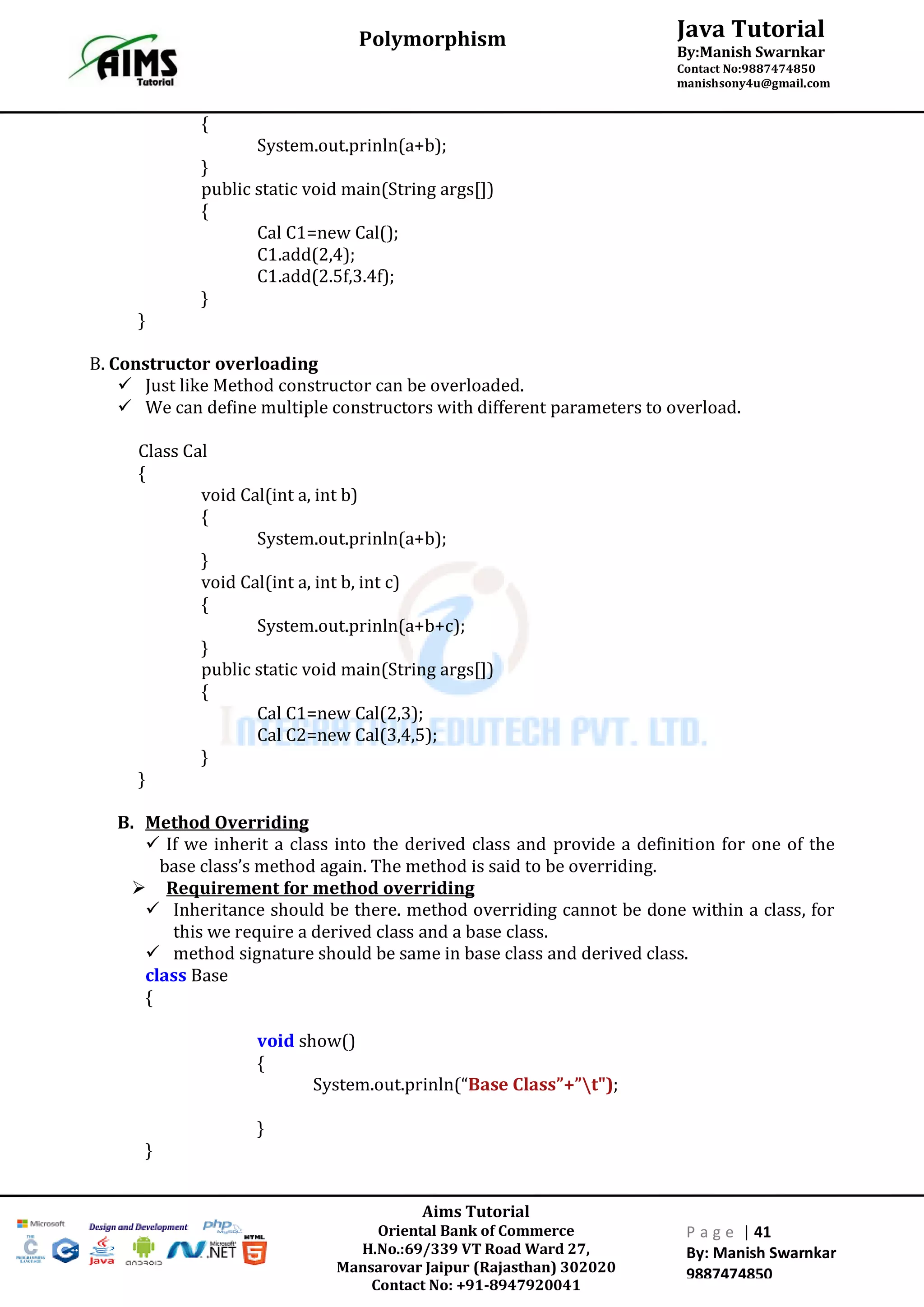 Aims Tutorial
Oriental Bank of Commerce
H.No.:69/339 VT Road Ward 27,
Mansarovar Jaipur (Rajasthan) 302020
Contact No: +91-8947920041
P a g e | 41
By: Manish Swarnkar
9887474850
Java Tutorial
By:Manish Swarnkar
Contact No:9887474850
manishsony4u@gmail.com
Polymorphism
{
System.out.prinln(a+b);
}
public static void main(String args[])
{
Cal C1=new Cal();
C1.add(2,4);
C1.add(2.5f,3.4f);
}
}
B. Constructor overloading
 Just like Method constructor can be overloaded.
 We can define multiple constructors with different parameters to overload.
Class Cal
{
void Cal(int a, int b)
{
System.out.prinln(a+b);
}
void Cal(int a, int b, int c)
{
System.out.prinln(a+b+c);
}
public static void main(String args[])
{
Cal C1=new Cal(2,3);
Cal C2=new Cal(3,4,5);
}
}
B. Method Overriding
 If we inherit a class into the derived class and provide a definition for one of the
base class’s method again. The method is said to be overriding.
 Requirement for method overriding
 Inheritance should be there. method overriding cannot be done within a class, for
this we require a derived class and a base class.
 method signature should be same in base class and derived class.
class Base
{
void show()
{
System.out.prinln(“Base Class”+”t");
}
}
 