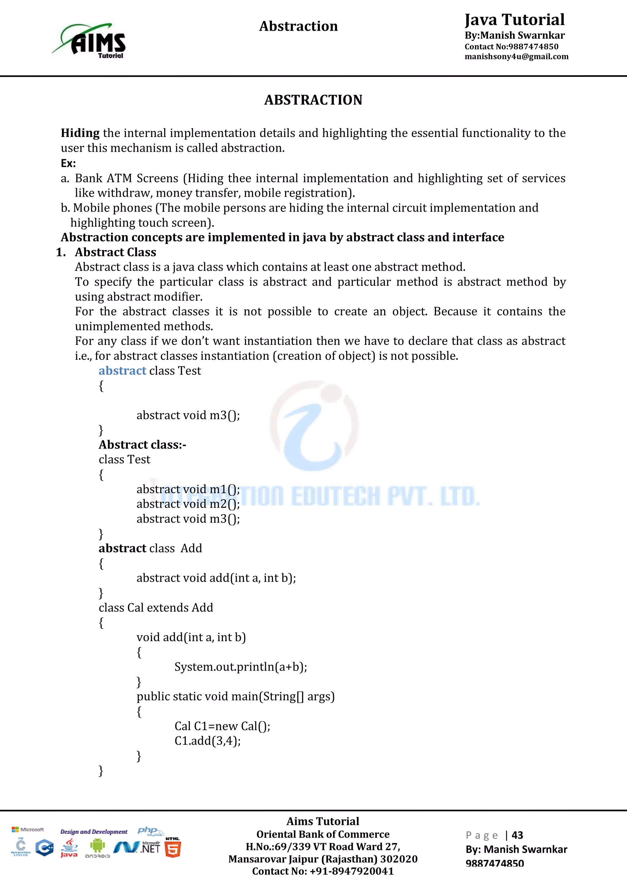 Aims Tutorial
Oriental Bank of Commerce
H.No.:69/339 VT Road Ward 27,
Mansarovar Jaipur (Rajasthan) 302020
Contact No: +91-8947920041
P a g e | 43
By: Manish Swarnkar
9887474850
Java Tutorial
By:Manish Swarnkar
Contact No:9887474850
manishsony4u@gmail.com
Abstraction
ABSTRACTION
Hiding the internal implementation details and highlighting the essential functionality to the
user this mechanism is called abstraction.
Ex:
a. Bank ATM Screens (Hiding thee internal implementation and highlighting set of services
like withdraw, money transfer, mobile registration).
b. Mobile phones (The mobile persons are hiding the internal circuit implementation and
highlighting touch screen).
Abstraction concepts are implemented in java by abstract class and interface
1. Abstract Class
Abstract class is a java class which contains at least one abstract method.
To specify the particular class is abstract and particular method is abstract method by
using abstract modifier.
For the abstract classes it is not possible to create an object. Because it contains the
unimplemented methods.
For any class if we don’t want instantiation then we have to declare that class as abstract
i.e., for abstract classes instantiation (creation of object) is not possible.
abstract class Test
{
abstract void m3();
}
Abstract class:-
class Test
{
abstract void m1();
abstract void m2();
abstract void m3();
}
abstract class Add
{
abstract void add(int a, int b);
}
class Cal extends Add
{
void add(int a, int b)
{
System.out.println(a+b);
}
public static void main(String[] args)
{
Cal C1=new Cal();
C1.add(3,4);
}
}
 