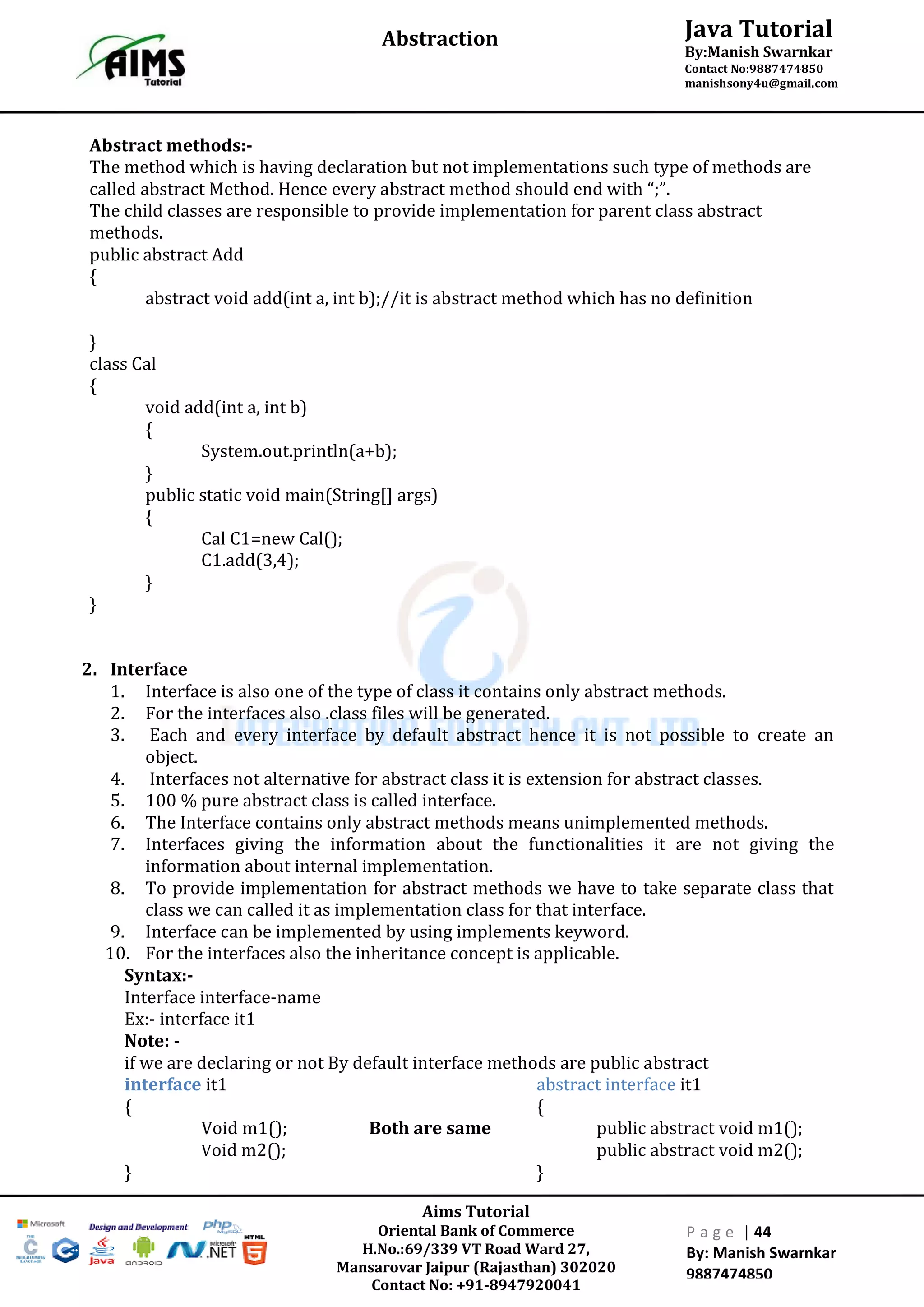 Aims Tutorial
Oriental Bank of Commerce
H.No.:69/339 VT Road Ward 27,
Mansarovar Jaipur (Rajasthan) 302020
Contact No: +91-8947920041
P a g e | 44
By: Manish Swarnkar
9887474850
Java Tutorial
By:Manish Swarnkar
Contact No:9887474850
manishsony4u@gmail.com
Abstraction
Abstract methods:-
The method which is having declaration but not implementations such type of methods are
called abstract Method. Hence every abstract method should end with “;”.
The child classes are responsible to provide implementation for parent class abstract
methods.
public abstract Add
{
abstract void add(int a, int b);//it is abstract method which has no definition
}
class Cal
{
void add(int a, int b)
{
System.out.println(a+b);
}
public static void main(String[] args)
{
Cal C1=new Cal();
C1.add(3,4);
}
}
2. Interface
1. Interface is also one of the type of class it contains only abstract methods.
2. For the interfaces also .class files will be generated.
3. Each and every interface by default abstract hence it is not possible to create an
object.
4. Interfaces not alternative for abstract class it is extension for abstract classes.
5. 100 % pure abstract class is called interface.
6. The Interface contains only abstract methods means unimplemented methods.
7. Interfaces giving the information about the functionalities it are not giving the
information about internal implementation.
8. To provide implementation for abstract methods we have to take separate class that
class we can called it as implementation class for that interface.
9. Interface can be implemented by using implements keyword.
10. For the interfaces also the inheritance concept is applicable.
Syntax:-
Interface interface-name
Ex:- interface it1
Note: -
if we are declaring or not By default interface methods are public abstract
interface it1 abstract interface it1
{ {
Void m1(); Both are same public abstract void m1();
Void m2(); public abstract void m2();
} }
 