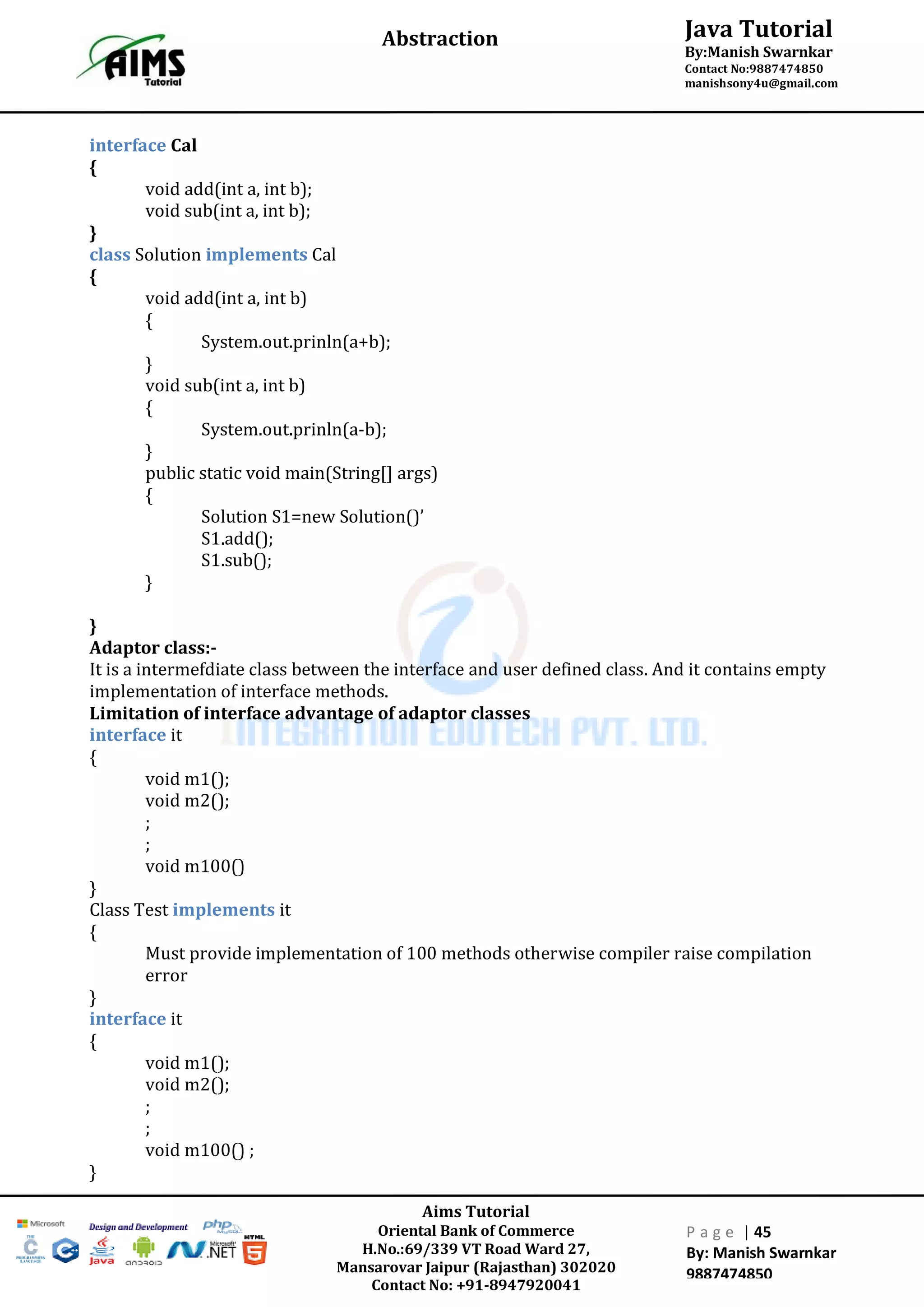 Aims Tutorial
Oriental Bank of Commerce
H.No.:69/339 VT Road Ward 27,
Mansarovar Jaipur (Rajasthan) 302020
Contact No: +91-8947920041
P a g e | 45
By: Manish Swarnkar
9887474850
Java Tutorial
By:Manish Swarnkar
Contact No:9887474850
manishsony4u@gmail.com
Abstraction
interface Cal
{
void add(int a, int b);
void sub(int a, int b);
}
class Solution implements Cal
{
void add(int a, int b)
{
System.out.prinln(a+b);
}
void sub(int a, int b)
{
System.out.prinln(a-b);
}
public static void main(String[] args)
{
Solution S1=new Solution()’
S1.add();
S1.sub();
}
}
Adaptor class:-
It is a intermefdiate class between the interface and user defined class. And it contains empty
implementation of interface methods.
Limitation of interface advantage of adaptor classes
interface it
{
void m1();
void m2();
;
;
void m100()
}
Class Test implements it
{
Must provide implementation of 100 methods otherwise compiler raise compilation
error
}
interface it
{
void m1();
void m2();
;
;
void m100() ;
}
 