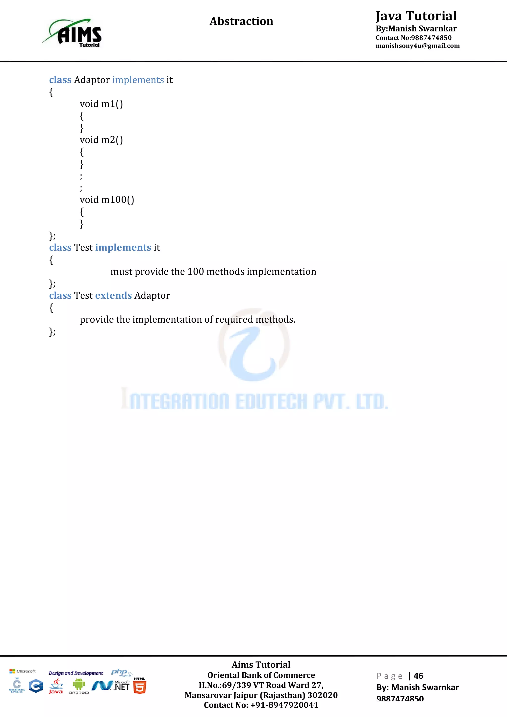 Aims Tutorial
Oriental Bank of Commerce
H.No.:69/339 VT Road Ward 27,
Mansarovar Jaipur (Rajasthan) 302020
Contact No: +91-8947920041
P a g e | 46
By: Manish Swarnkar
9887474850
Java Tutorial
By:Manish Swarnkar
Contact No:9887474850
manishsony4u@gmail.com
Abstraction
class Adaptor implements it
{
void m1()
{
}
void m2()
{
}
;
;
void m100()
{
}
};
class Test implements it
{
must provide the 100 methods implementation
};
class Test extends Adaptor
{
provide the implementation of required methods.
};
 