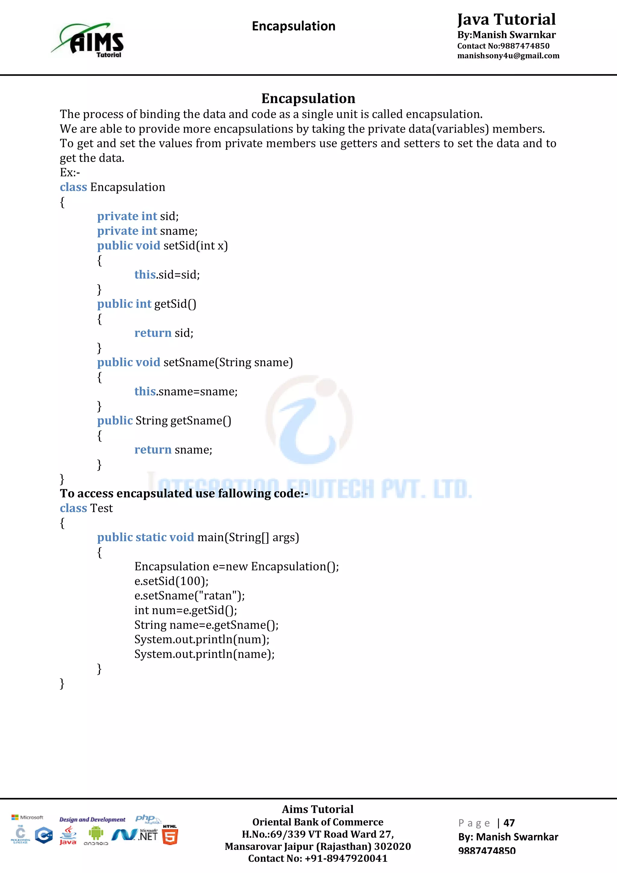 Aims Tutorial
Oriental Bank of Commerce
H.No.:69/339 VT Road Ward 27,
Mansarovar Jaipur (Rajasthan) 302020
Contact No: +91-8947920041
P a g e | 47
By: Manish Swarnkar
9887474850
Java Tutorial
By:Manish Swarnkar
Contact No:9887474850
manishsony4u@gmail.com
Encapsulation
Encapsulation
The process of binding the data and code as a single unit is called encapsulation.
We are able to provide more encapsulations by taking the private data(variables) members.
To get and set the values from private members use getters and setters to set the data and to
get the data.
Ex:-
class Encapsulation
{
private int sid;
private int sname;
public void setSid(int x)
{
this.sid=sid;
}
public int getSid()
{
return sid;
}
public void setSname(String sname)
{
this.sname=sname;
}
public String getSname()
{
return sname;
}
}
To access encapsulated use fallowing code:-
class Test
{
public static void main(String[] args)
{
Encapsulation e=new Encapsulation();
e.setSid(100);
e.setSname("ratan");
int num=e.getSid();
String name=e.getSname();
System.out.println(num);
System.out.println(name);
}
}
 