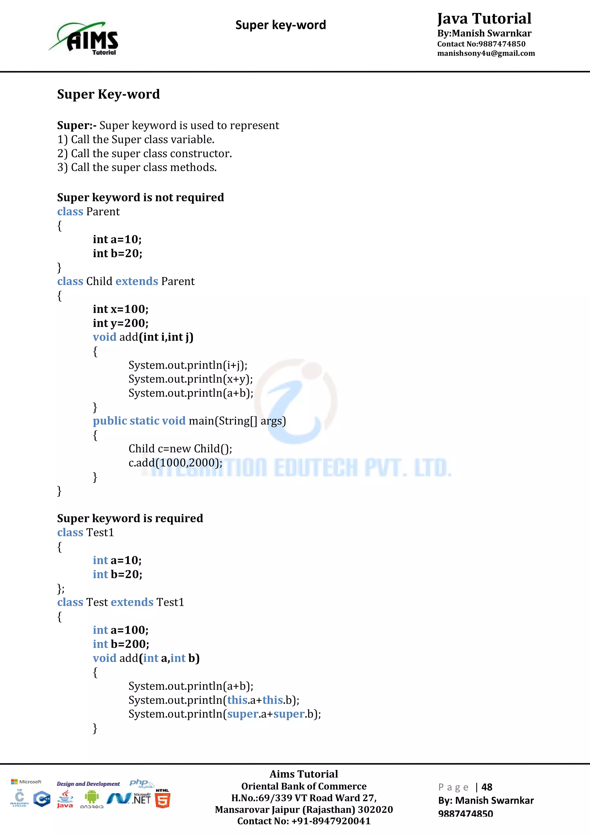 Aims Tutorial
Oriental Bank of Commerce
H.No.:69/339 VT Road Ward 27,
Mansarovar Jaipur (Rajasthan) 302020
Contact No: +91-8947920041
P a g e | 48
By: Manish Swarnkar
9887474850
Java Tutorial
By:Manish Swarnkar
Contact No:9887474850
manishsony4u@gmail.com
Super key-word
Super Key-word
Super:- Super keyword is used to represent
1) Call the Super class variable.
2) Call the super class constructor.
3) Call the super class methods.
Super keyword is not required
class Parent
{
int a=10;
int b=20;
}
class Child extends Parent
{
int x=100;
int y=200;
void add(int i,int j)
{
System.out.println(i+j);
System.out.println(x+y);
System.out.println(a+b);
}
public static void main(String[] args)
{
Child c=new Child();
c.add(1000,2000);
}
}
Super keyword is required
class Test1
{
int a=10;
int b=20;
};
class Test extends Test1
{
int a=100;
int b=200;
void add(int a,int b)
{
System.out.println(a+b);
System.out.println(this.a+this.b);
System.out.println(super.a+super.b);
}
 