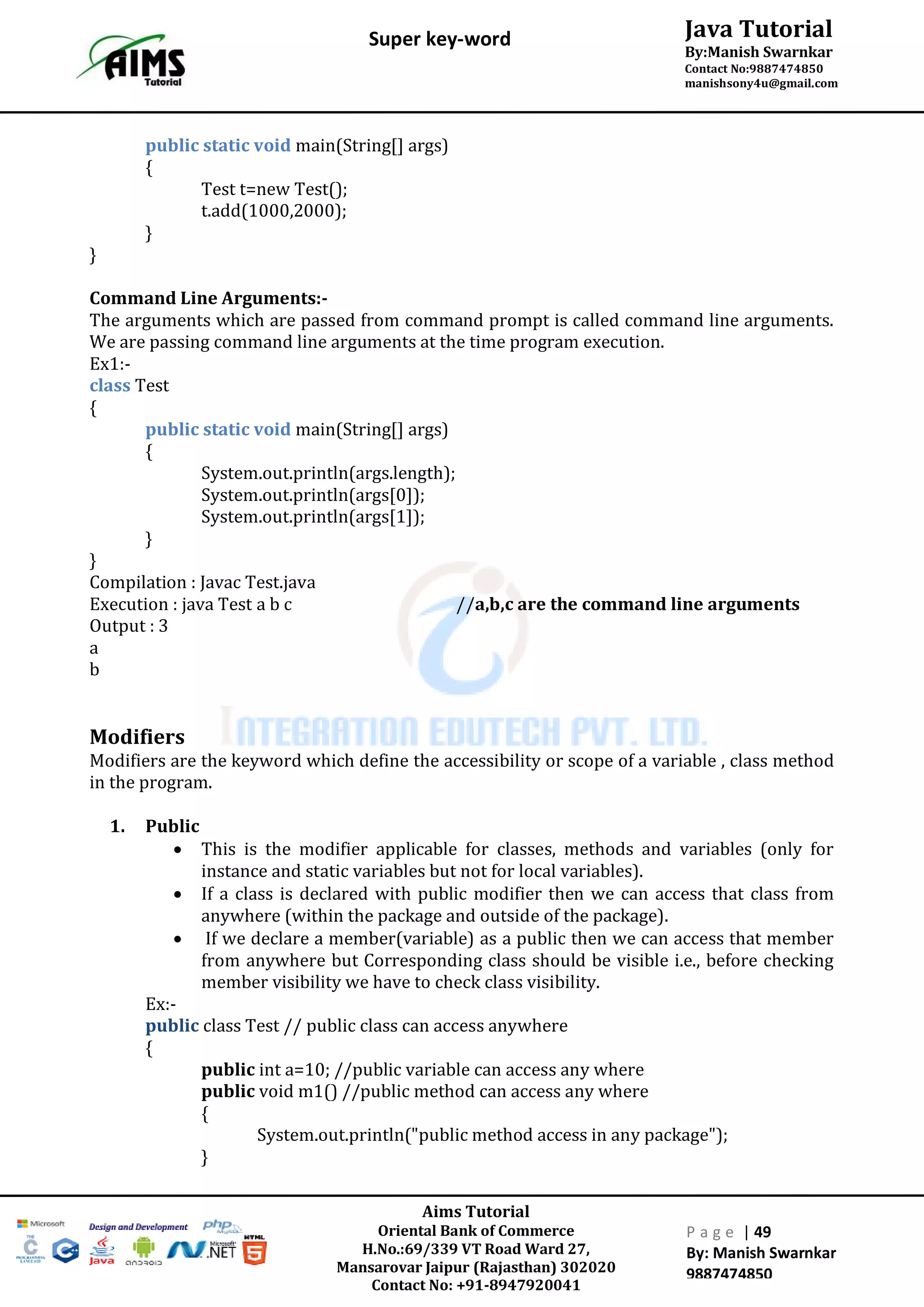 Aims Tutorial
Oriental Bank of Commerce
H.No.:69/339 VT Road Ward 27,
Mansarovar Jaipur (Rajasthan) 302020
Contact No: +91-8947920041
P a g e | 49
By: Manish Swarnkar
9887474850
Java Tutorial
By:Manish Swarnkar
Contact No:9887474850
manishsony4u@gmail.com
Super key-word
public static void main(String[] args)
{
Test t=new Test();
t.add(1000,2000);
}
}
Command Line Arguments:-
The arguments which are passed from command prompt is called command line arguments.
We are passing command line arguments at the time program execution.
Ex1:-
class Test
{
public static void main(String[] args)
{
System.out.println(args.length);
System.out.println(args[0]);
System.out.println(args[1]);
}
}
Compilation : Javac Test.java
Execution : java Test a b c //a,b,c are the command line arguments
Output : 3
a
b
Modifiers
Modifiers are the keyword which define the accessibility or scope of a variable , class method
in the program.
1. Public
 This is the modifier applicable for classes, methods and variables (only for
instance and static variables but not for local variables).
 If a class is declared with public modifier then we can access that class from
anywhere (within the package and outside of the package).
 If we declare a member(variable) as a public then we can access that member
from anywhere but Corresponding class should be visible i.e., before checking
member visibility we have to check class visibility.
Ex:-
public class Test // public class can access anywhere
{
public int a=10; //public variable can access any where
public void m1() //public method can access any where
{
System.out.println("public method access in any package");
}
 