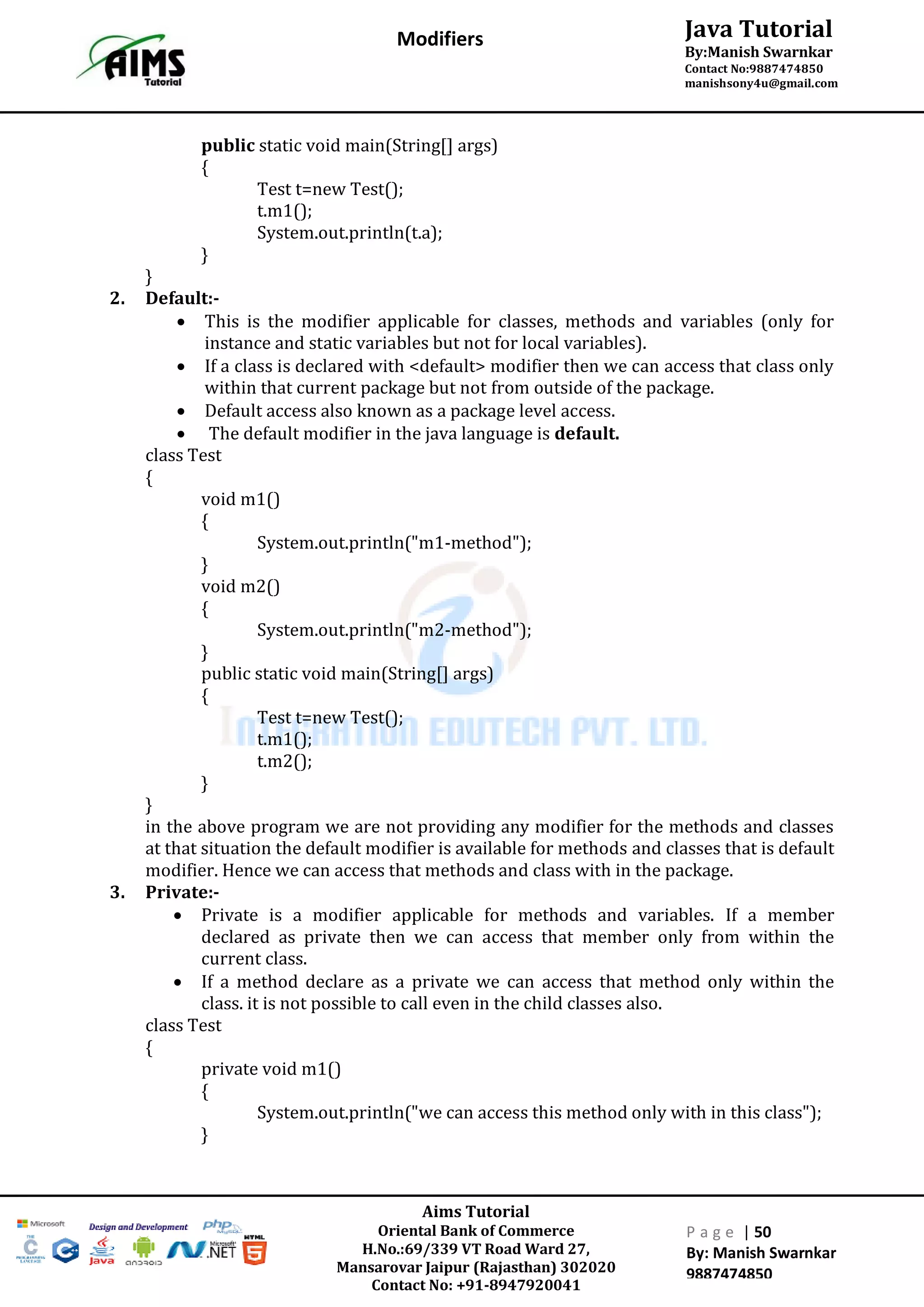 Aims Tutorial
Oriental Bank of Commerce
H.No.:69/339 VT Road Ward 27,
Mansarovar Jaipur (Rajasthan) 302020
Contact No: +91-8947920041
P a g e | 50
By: Manish Swarnkar
9887474850
Java Tutorial
By:Manish Swarnkar
Contact No:9887474850
manishsony4u@gmail.com
Modifiers
public static void main(String[] args)
{
Test t=new Test();
t.m1();
System.out.println(t.a);
}
}
2. Default:-
 This is the modifier applicable for classes, methods and variables (only for
instance and static variables but not for local variables).
 If a class is declared with <default> modifier then we can access that class only
within that current package but not from outside of the package.
 Default access also known as a package level access.
 The default modifier in the java language is default.
class Test
{
void m1()
{
System.out.println("m1-method");
}
void m2()
{
System.out.println("m2-method");
}
public static void main(String[] args)
{
Test t=new Test();
t.m1();
t.m2();
}
}
in the above program we are not providing any modifier for the methods and classes
at that situation the default modifier is available for methods and classes that is default
modifier. Hence we can access that methods and class with in the package.
3. Private:-
 Private is a modifier applicable for methods and variables. If a member
declared as private then we can access that member only from within the
current class.
 If a method declare as a private we can access that method only within the
class. it is not possible to call even in the child classes also.
class Test
{
private void m1()
{
System.out.println("we can access this method only with in this class");
}
 
