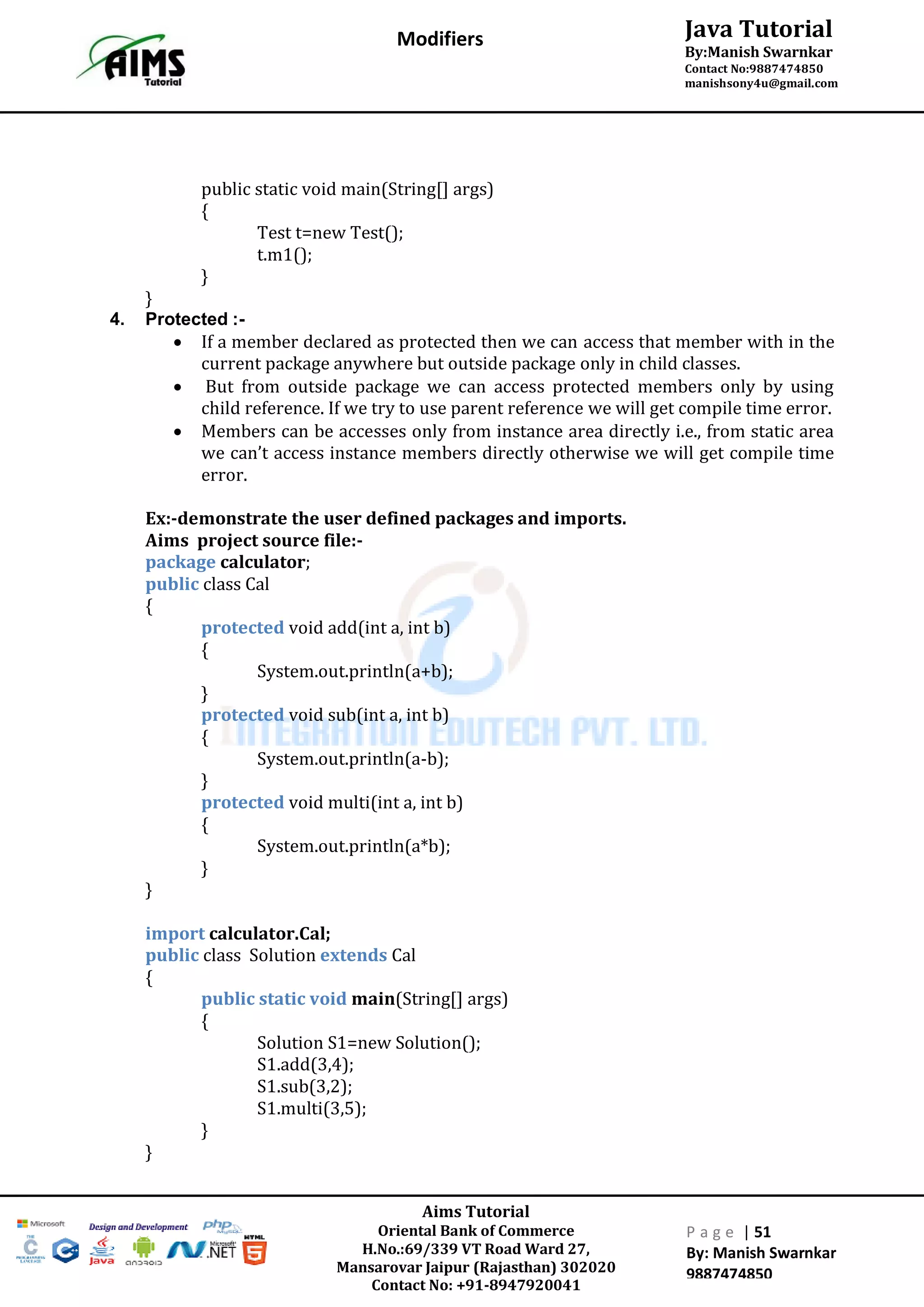 Aims Tutorial
Oriental Bank of Commerce
H.No.:69/339 VT Road Ward 27,
Mansarovar Jaipur (Rajasthan) 302020
Contact No: +91-8947920041
P a g e | 51
By: Manish Swarnkar
9887474850
Java Tutorial
By:Manish Swarnkar
Contact No:9887474850
manishsony4u@gmail.com
Modifiers
public static void main(String[] args)
{
Test t=new Test();
t.m1();
}
}
4. Protected :-
 If a member declared as protected then we can access that member with in the
current package anywhere but outside package only in child classes.
 But from outside package we can access protected members only by using
child reference. If we try to use parent reference we will get compile time error.
 Members can be accesses only from instance area directly i.e., from static area
we can’t access instance members directly otherwise we will get compile time
error.
Ex:-demonstrate the user defined packages and imports.
Aims project source file:-
package calculator;
public class Cal
{
protected void add(int a, int b)
{
System.out.println(a+b);
}
protected void sub(int a, int b)
{
System.out.println(a-b);
}
protected void multi(int a, int b)
{
System.out.println(a*b);
}
}
import calculator.Cal;
public class Solution extends Cal
{
public static void main(String[] args)
{
Solution S1=new Solution();
S1.add(3,4);
S1.sub(3,2);
S1.multi(3,5);
}
}
 