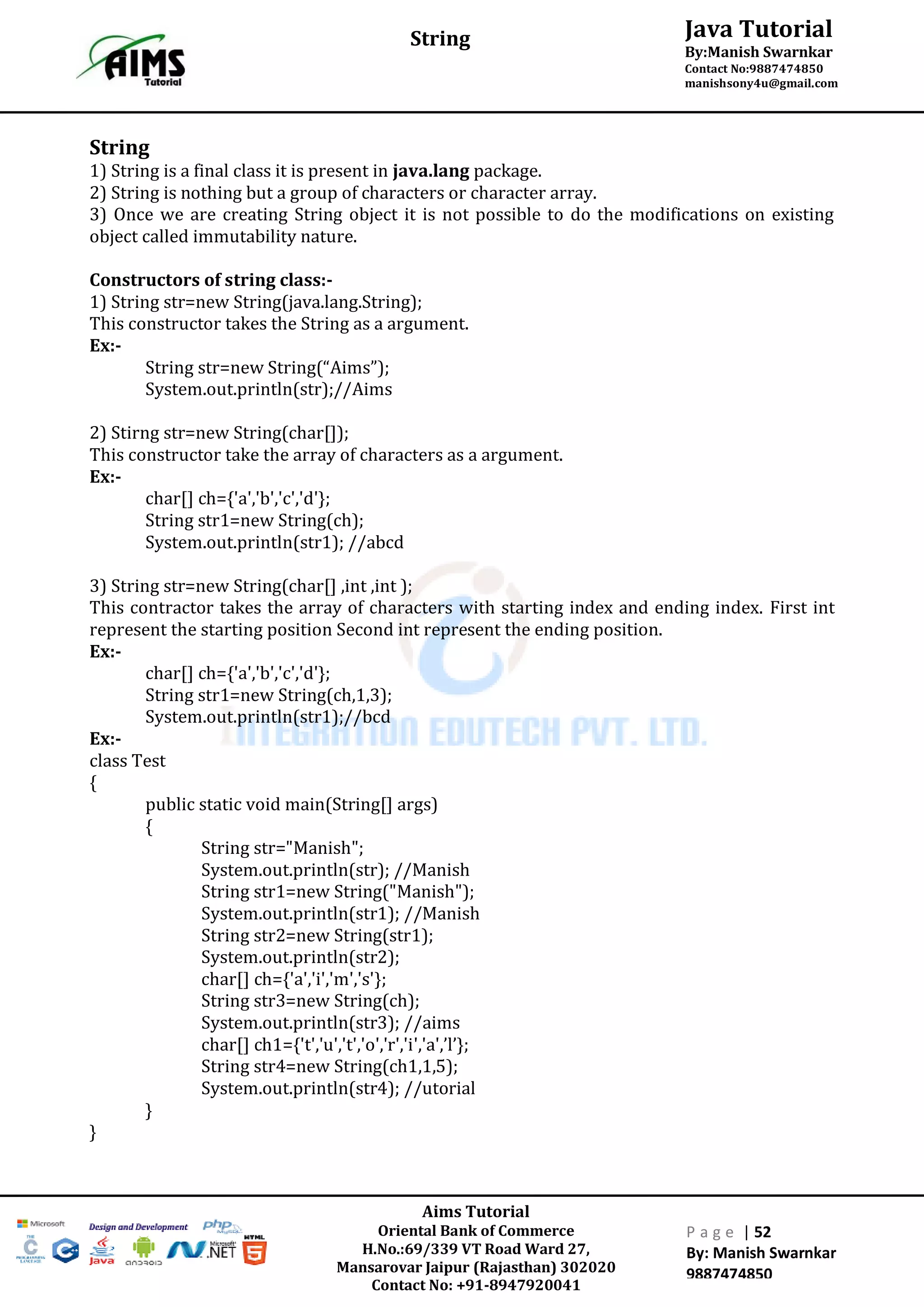 Aims Tutorial
Oriental Bank of Commerce
H.No.:69/339 VT Road Ward 27,
Mansarovar Jaipur (Rajasthan) 302020
Contact No: +91-8947920041
P a g e | 52
By: Manish Swarnkar
9887474850
Java Tutorial
By:Manish Swarnkar
Contact No:9887474850
manishsony4u@gmail.com
String
String
1) String is a final class it is present in java.lang package.
2) String is nothing but a group of characters or character array.
3) Once we are creating String object it is not possible to do the modifications on existing
object called immutability nature.
Constructors of string class:-
1) String str=new String(java.lang.String);
This constructor takes the String as a argument.
Ex:-
String str=new String(“Aims”);
System.out.println(str);//Aims
2) Stirng str=new String(char[]);
This constructor take the array of characters as a argument.
Ex:-
char[] ch={'a','b','c','d'};
String str1=new String(ch);
System.out.println(str1); //abcd
3) String str=new String(char[] ,int ,int );
This contractor takes the array of characters with starting index and ending index. First int
represent the starting position Second int represent the ending position.
Ex:-
char[] ch={'a','b','c','d'};
String str1=new String(ch,1,3);
System.out.println(str1);//bcd
Ex:-
class Test
{
public static void main(String[] args)
{
String str="Manish";
System.out.println(str); //Manish
String str1=new String("Manish");
System.out.println(str1); //Manish
String str2=new String(str1);
System.out.println(str2);
char[] ch={'a','i','m','s'};
String str3=new String(ch);
System.out.println(str3); //aims
char[] ch1={'t','u','t','o','r','i','a',’l’};
String str4=new String(ch1,1,5);
System.out.println(str4); //utorial
}
}
 