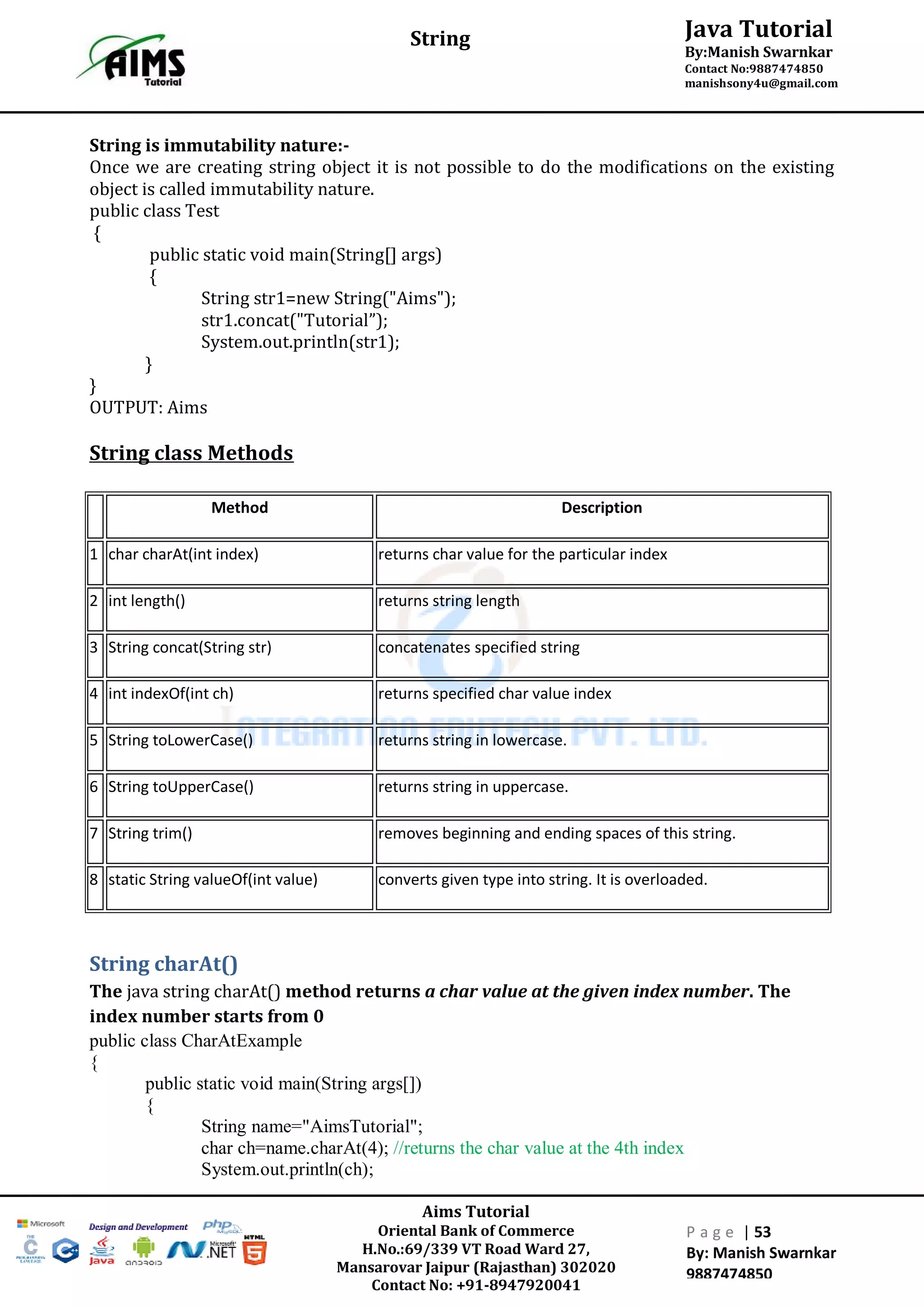 Aims Tutorial
Oriental Bank of Commerce
H.No.:69/339 VT Road Ward 27,
Mansarovar Jaipur (Rajasthan) 302020
Contact No: +91-8947920041
P a g e | 53
By: Manish Swarnkar
9887474850
Java Tutorial
By:Manish Swarnkar
Contact No:9887474850
manishsony4u@gmail.com
String
String is immutability nature:-
Once we are creating string object it is not possible to do the modifications on the existing
object is called immutability nature.
public class Test
{
public static void main(String[] args)
{
String str1=new String("Aims");
str1.concat("Tutorial”);
System.out.println(str1);
}
}
OUTPUT: Aims
String class Methods
Method Description
1 char charAt(int index) returns char value for the particular index
2 int length() returns string length
3 String concat(String str) concatenates specified string
4 int indexOf(int ch) returns specified char value index
5 String toLowerCase() returns string in lowercase.
6 String toUpperCase() returns string in uppercase.
7 String trim() removes beginning and ending spaces of this string.
8 static String valueOf(int value) converts given type into string. It is overloaded.
String charAt()
The java string charAt() method returns a char value at the given index number. The
index number starts from 0
public class CharAtExample
{
public static void main(String args[])
{
String name="AimsTutorial";
char ch=name.charAt(4); //returns the char value at the 4th index
System.out.println(ch);
 