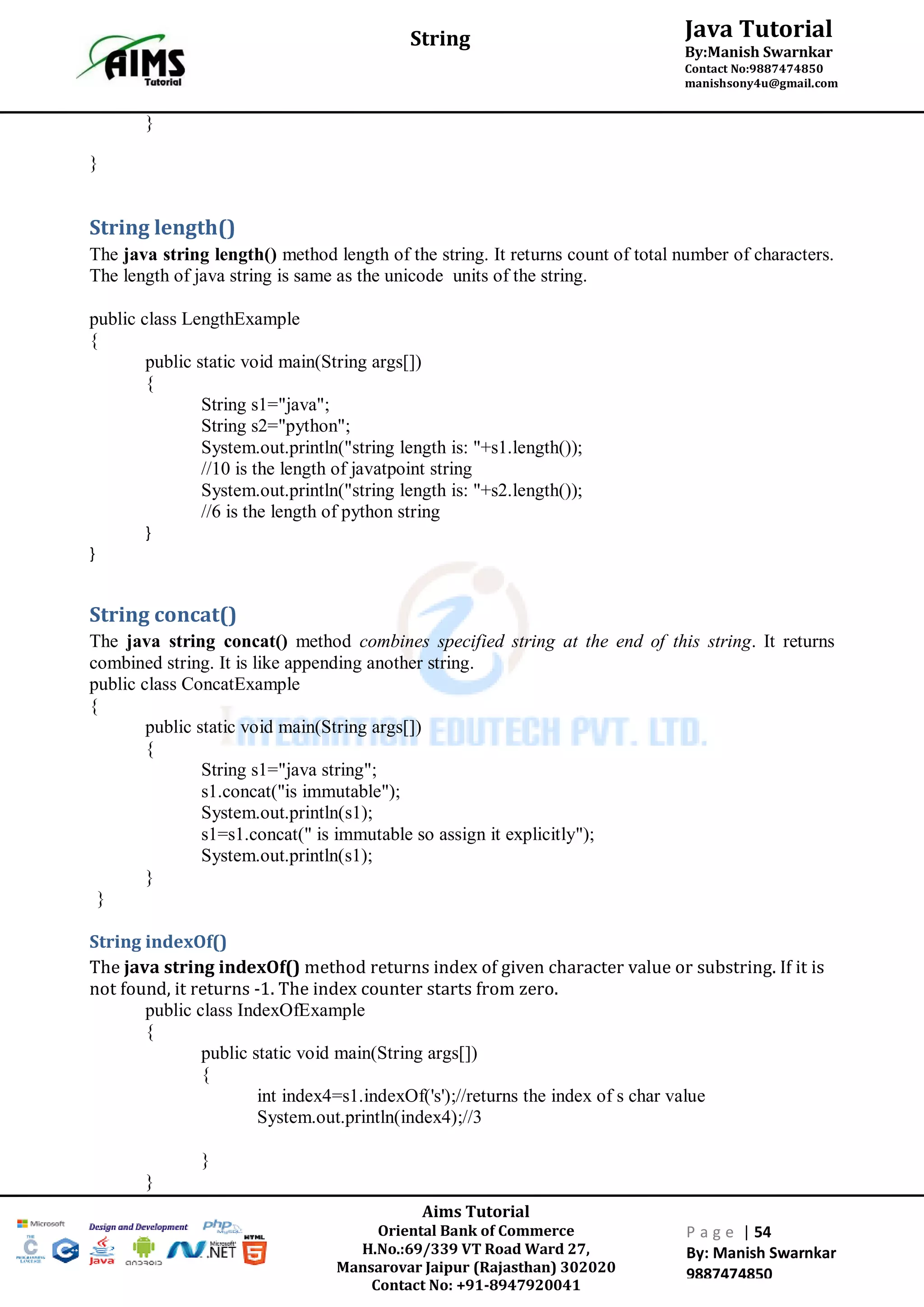 Aims Tutorial
Oriental Bank of Commerce
H.No.:69/339 VT Road Ward 27,
Mansarovar Jaipur (Rajasthan) 302020
Contact No: +91-8947920041
P a g e | 54
By: Manish Swarnkar
9887474850
Java Tutorial
By:Manish Swarnkar
Contact No:9887474850
manishsony4u@gmail.com
String
}
}
String length()
The java string length() method length of the string. It returns count of total number of characters.
The length of java string is same as the unicode units of the string.
public class LengthExample
{
public static void main(String args[])
{
String s1="java";
String s2="python";
System.out.println("string length is: "+s1.length());
//10 is the length of javatpoint string
System.out.println("string length is: "+s2.length());
//6 is the length of python string
}
}
String concat()
The java string concat() method combines specified string at the end of this string. It returns
combined string. It is like appending another string.
public class ConcatExample
{
public static void main(String args[])
{
String s1="java string";
s1.concat("is immutable");
System.out.println(s1);
s1=s1.concat(" is immutable so assign it explicitly");
System.out.println(s1);
}
}
String indexOf()
The java string indexOf() method returns index of given character value or substring. If it is
not found, it returns -1. The index counter starts from zero.
public class IndexOfExample
{
public static void main(String args[])
{
int index4=s1.indexOf('s');//returns the index of s char value
System.out.println(index4);//3
}
}
 
