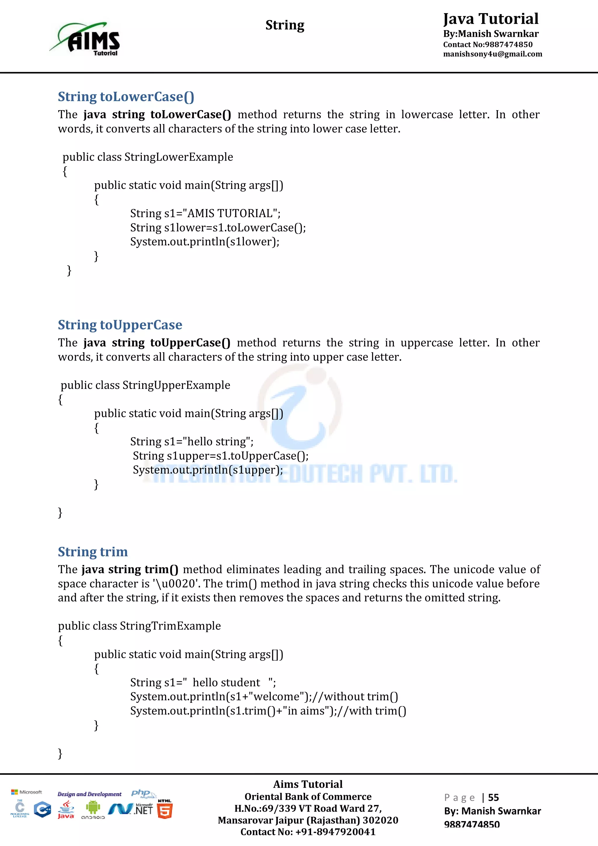 Aims Tutorial
Oriental Bank of Commerce
H.No.:69/339 VT Road Ward 27,
Mansarovar Jaipur (Rajasthan) 302020
Contact No: +91-8947920041
P a g e | 55
By: Manish Swarnkar
9887474850
Java Tutorial
By:Manish Swarnkar
Contact No:9887474850
manishsony4u@gmail.com
String
String toLowerCase()
The java string toLowerCase() method returns the string in lowercase letter. In other
words, it converts all characters of the string into lower case letter.
public class StringLowerExample
{
public static void main(String args[])
{
String s1="AMIS TUTORIAL";
String s1lower=s1.toLowerCase();
System.out.println(s1lower);
}
}
String toUpperCase
The java string toUpperCase() method returns the string in uppercase letter. In other
words, it converts all characters of the string into upper case letter.
public class StringUpperExample
{
public static void main(String args[])
{
String s1="hello string";
String s1upper=s1.toUpperCase();
System.out.println(s1upper);
}
}
String trim
The java string trim() method eliminates leading and trailing spaces. The unicode value of
space character is 'u0020'. The trim() method in java string checks this unicode value before
and after the string, if it exists then removes the spaces and returns the omitted string.
public class StringTrimExample
{
public static void main(String args[])
{
String s1=" hello student ";
System.out.println(s1+"welcome");//without trim()
System.out.println(s1.trim()+"in aims");//with trim()
}
}
 