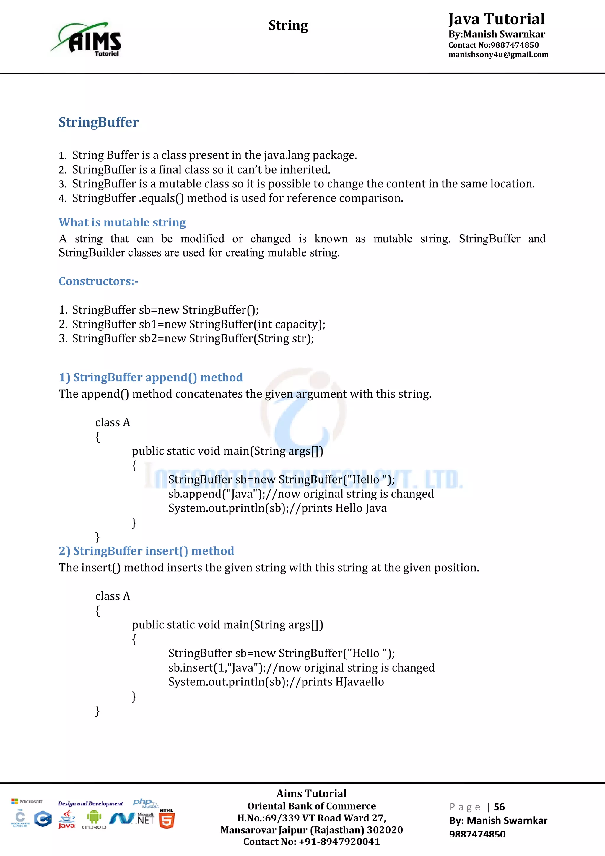 Aims Tutorial
Oriental Bank of Commerce
H.No.:69/339 VT Road Ward 27,
Mansarovar Jaipur (Rajasthan) 302020
Contact No: +91-8947920041
P a g e | 56
By: Manish Swarnkar
9887474850
Java Tutorial
By:Manish Swarnkar
Contact No:9887474850
manishsony4u@gmail.com
String
StringBuffer
1. String Buffer is a class present in the java.lang package.
2. StringBuffer is a final class so it can’t be inherited.
3. StringBuffer is a mutable class so it is possible to change the content in the same location.
4. StringBuffer .equals() method is used for reference comparison.
What is mutable string
A string that can be modified or changed is known as mutable string. StringBuffer and
StringBuilder classes are used for creating mutable string.
Constructors:-
1. StringBuffer sb=new StringBuffer();
2. StringBuffer sb1=new StringBuffer(int capacity);
3. StringBuffer sb2=new StringBuffer(String str);
1) StringBuffer append() method
The append() method concatenates the given argument with this string.
class A
{
public static void main(String args[])
{
StringBuffer sb=new StringBuffer("Hello ");
sb.append("Java");//now original string is changed
System.out.println(sb);//prints Hello Java
}
}
2) StringBuffer insert() method
The insert() method inserts the given string with this string at the given position.
class A
{
public static void main(String args[])
{
StringBuffer sb=new StringBuffer("Hello ");
sb.insert(1,"Java");//now original string is changed
System.out.println(sb);//prints HJavaello
}
}
 