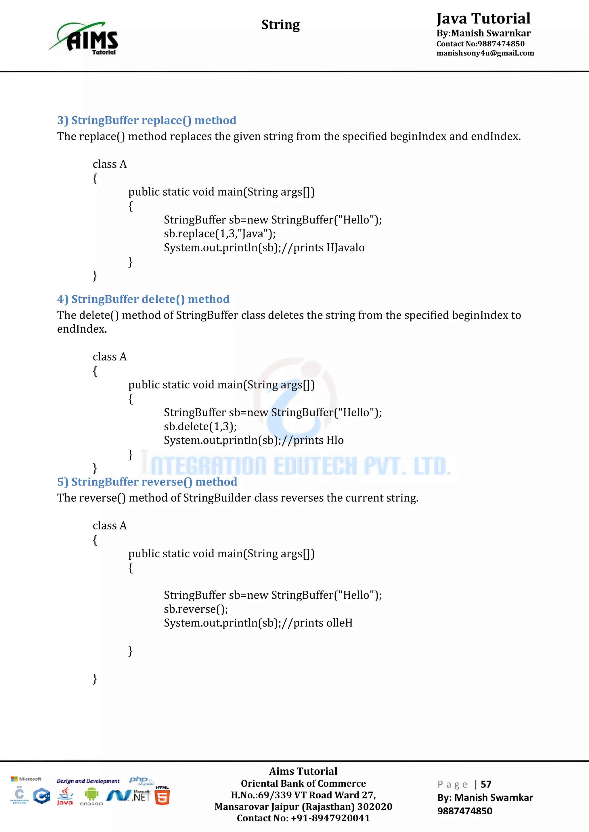 Aims Tutorial
Oriental Bank of Commerce
H.No.:69/339 VT Road Ward 27,
Mansarovar Jaipur (Rajasthan) 302020
Contact No: +91-8947920041
P a g e | 57
By: Manish Swarnkar
9887474850
Java Tutorial
By:Manish Swarnkar
Contact No:9887474850
manishsony4u@gmail.com
String
3) StringBuffer replace() method
The replace() method replaces the given string from the specified beginIndex and endIndex.
class A
{
public static void main(String args[])
{
StringBuffer sb=new StringBuffer("Hello");
sb.replace(1,3,"Java");
System.out.println(sb);//prints HJavalo
}
}
4) StringBuffer delete() method
The delete() method of StringBuffer class deletes the string from the specified beginIndex to
endIndex.
class A
{
public static void main(String args[])
{
StringBuffer sb=new StringBuffer("Hello");
sb.delete(1,3);
System.out.println(sb);//prints Hlo
}
}
5) StringBuffer reverse() method
The reverse() method of StringBuilder class reverses the current string.
class A
{
public static void main(String args[])
{
StringBuffer sb=new StringBuffer("Hello");
sb.reverse();
System.out.println(sb);//prints olleH
}
}
 