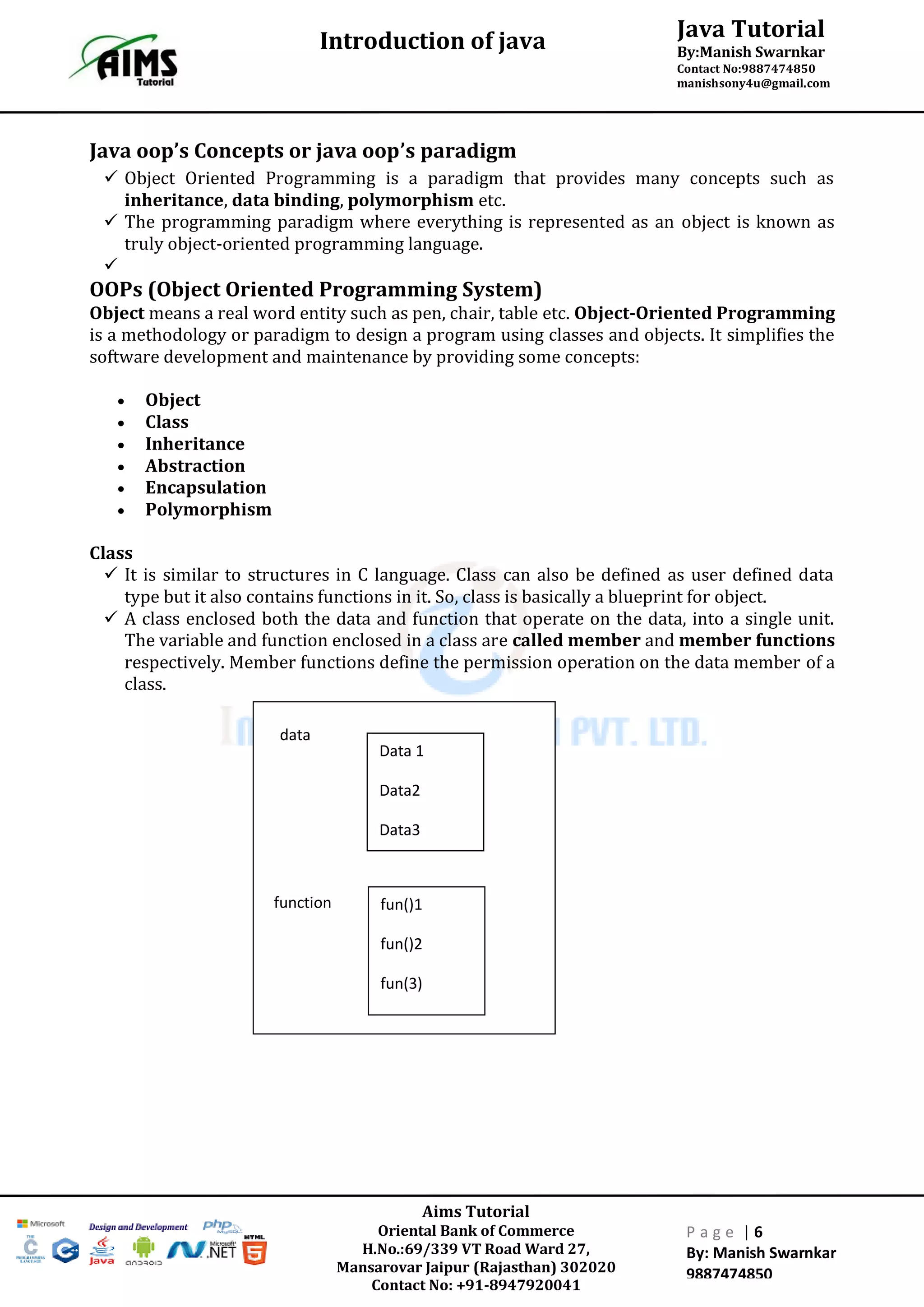 Java Tutorial
By:Manish Swarnkar
Contact No:9887474850
manishsony4u@gmail.com
Introduction of java
Aims Tutorial
Oriental Bank of Commerce
H.No.:69/339 VT Road Ward 27,
Mansarovar Jaipur (Rajasthan) 302020
Contact No: +91-8947920041
P a g e | 6
By: Manish Swarnkar
9887474850
Java oop’s Concepts or java oop’s paradigm
 Object Oriented Programming is a paradigm that provides many concepts such as
inheritance, data binding, polymorphism etc.
 The programming paradigm where everything is represented as an object is known as
truly object-oriented programming language.

OOPs (Object Oriented Programming System)
Object means a real word entity such as pen, chair, table etc. Object-Oriented Programming
is a methodology or paradigm to design a program using classes and objects. It simplifies the
software development and maintenance by providing some concepts:
 Object
 Class
 Inheritance
 Abstraction
 Encapsulation
 Polymorphism
Class
 It is similar to structures in C language. Class can also be defined as user defined data
type but it also contains functions in it. So, class is basically a blueprint for object.
 A class enclosed both the data and function that operate on the data, into a single unit.
The variable and function enclosed in a class are called member and member functions
respectively. Member functions define the permission operation on the data member of a
class.
data
Data 1
Data2
Data3
fun()1
fun()2
fun(3)
function
 