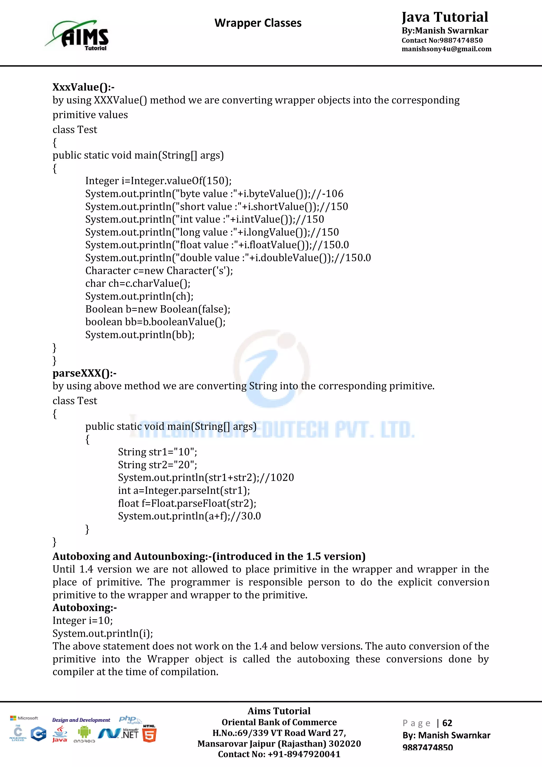 Aims Tutorial
Oriental Bank of Commerce
H.No.:69/339 VT Road Ward 27,
Mansarovar Jaipur (Rajasthan) 302020
Contact No: +91-8947920041
P a g e | 62
By: Manish Swarnkar
9887474850
Java Tutorial
By:Manish Swarnkar
Contact No:9887474850
manishsony4u@gmail.com
Wrapper Classes
XxxValue():-
by using XXXValue() method we are converting wrapper objects into the corresponding
primitive values
class Test
{
public static void main(String[] args)
{
Integer i=Integer.valueOf(150);
System.out.println("byte value :"+i.byteValue());//-106
System.out.println("short value :"+i.shortValue());//150
System.out.println("int value :"+i.intValue());//150
System.out.println("long value :"+i.longValue());//150
System.out.println("float value :"+i.floatValue());//150.0
System.out.println("double value :"+i.doubleValue());//150.0
Character c=new Character('s');
char ch=c.charValue();
System.out.println(ch);
Boolean b=new Boolean(false);
boolean bb=b.booleanValue();
System.out.println(bb);
}
}
parseXXX():-
by using above method we are converting String into the corresponding primitive.
class Test
{
public static void main(String[] args)
{
String str1="10";
String str2="20";
System.out.println(str1+str2);//1020
int a=Integer.parseInt(str1);
float f=Float.parseFloat(str2);
System.out.println(a+f);//30.0
}
}
Autoboxing and Autounboxing:-(introduced in the 1.5 version)
Until 1.4 version we are not allowed to place primitive in the wrapper and wrapper in the
place of primitive. The programmer is responsible person to do the explicit conversion
primitive to the wrapper and wrapper to the primitive.
Autoboxing:-
Integer i=10;
System.out.println(i);
The above statement does not work on the 1.4 and below versions. The auto conversion of the
primitive into the Wrapper object is called the autoboxing these conversions done by
compiler at the time of compilation.
 