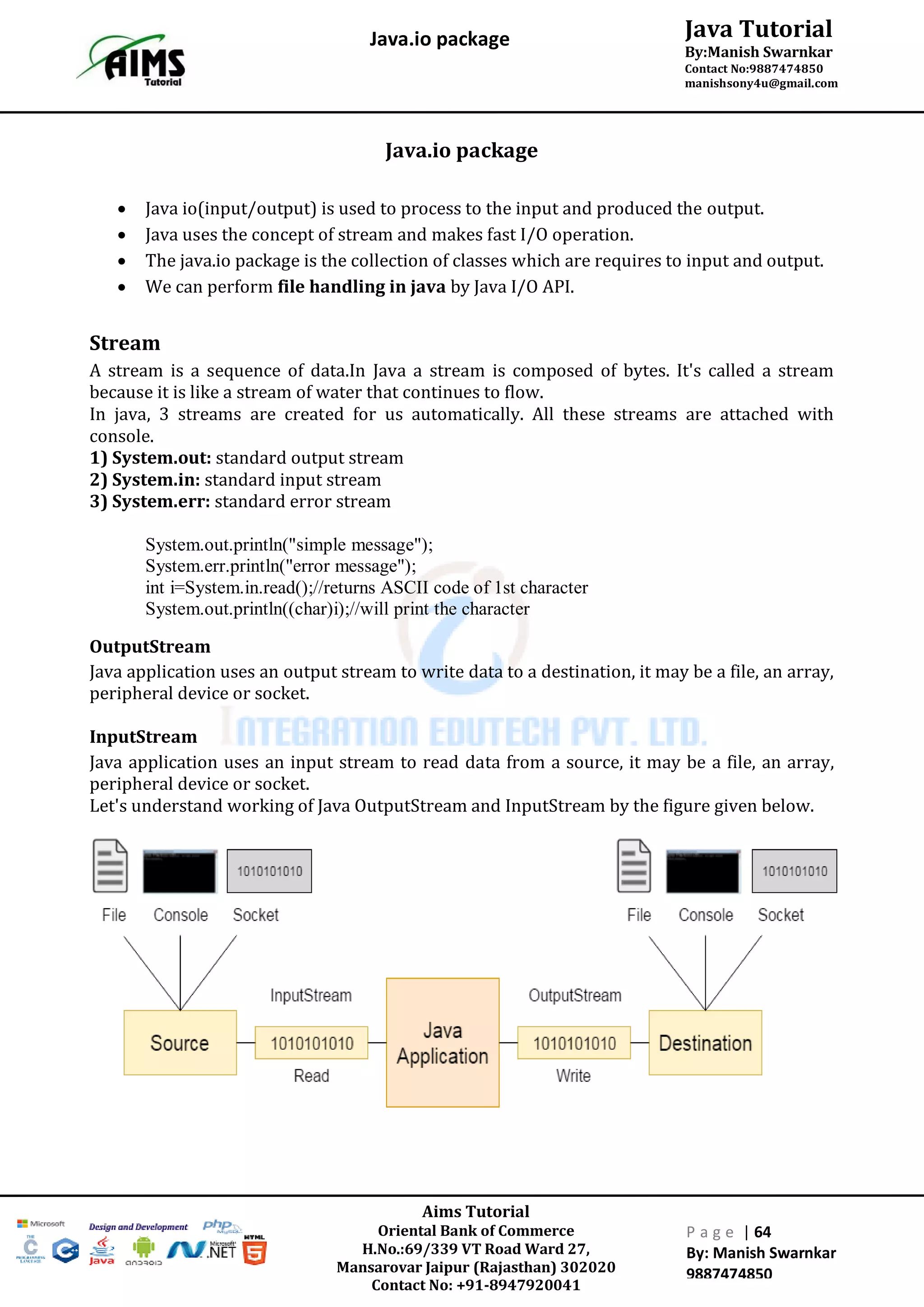 Aims Tutorial
Oriental Bank of Commerce
H.No.:69/339 VT Road Ward 27,
Mansarovar Jaipur (Rajasthan) 302020
Contact No: +91-8947920041
P a g e | 64
By: Manish Swarnkar
9887474850
Java Tutorial
By:Manish Swarnkar
Contact No:9887474850
manishsony4u@gmail.com
Java.io package
Java.io package
 Java io(input/output) is used to process to the input and produced the output.
 Java uses the concept of stream and makes fast I/O operation.
 The java.io package is the collection of classes which are requires to input and output.
 We can perform file handling in java by Java I/O API.
Stream
A stream is a sequence of data.In Java a stream is composed of bytes. It's called a stream
because it is like a stream of water that continues to flow.
In java, 3 streams are created for us automatically. All these streams are attached with
console.
1) System.out: standard output stream
2) System.in: standard input stream
3) System.err: standard error stream
System.out.println("simple message");
System.err.println("error message");
int i=System.in.read();//returns ASCII code of 1st character
System.out.println((char)i);//will print the character
OutputStream
Java application uses an output stream to write data to a destination, it may be a file, an array,
peripheral device or socket.
InputStream
Java application uses an input stream to read data from a source, it may be a file, an array,
peripheral device or socket.
Let's understand working of Java OutputStream and InputStream by the figure given below.
 