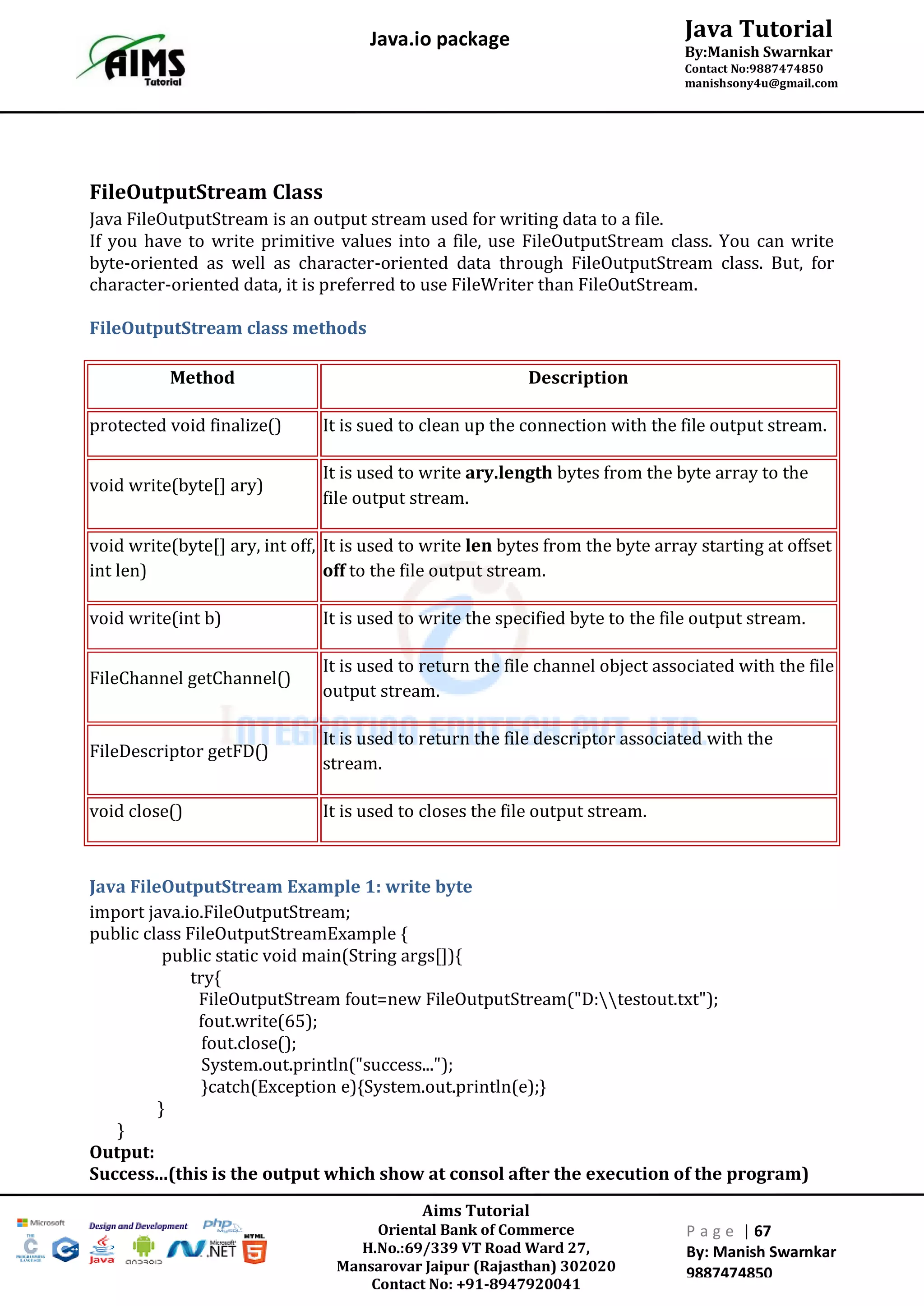 Aims Tutorial
Oriental Bank of Commerce
H.No.:69/339 VT Road Ward 27,
Mansarovar Jaipur (Rajasthan) 302020
Contact No: +91-8947920041
P a g e | 67
By: Manish Swarnkar
9887474850
Java Tutorial
By:Manish Swarnkar
Contact No:9887474850
manishsony4u@gmail.com
Java.io package
FileOutputStream Class
Java FileOutputStream is an output stream used for writing data to a file.
If you have to write primitive values into a file, use FileOutputStream class. You can write
byte-oriented as well as character-oriented data through FileOutputStream class. But, for
character-oriented data, it is preferred to use FileWriter than FileOutStream.
FileOutputStream class methods
Method Description
protected void finalize() It is sued to clean up the connection with the file output stream.
void write(byte[] ary)
It is used to write ary.length bytes from the byte array to the
file output stream.
void write(byte[] ary, int off,
int len)
It is used to write len bytes from the byte array starting at offset
off to the file output stream.
void write(int b) It is used to write the specified byte to the file output stream.
FileChannel getChannel()
It is used to return the file channel object associated with the file
output stream.
FileDescriptor getFD()
It is used to return the file descriptor associated with the
stream.
void close() It is used to closes the file output stream.
Java FileOutputStream Example 1: write byte
import java.io.FileOutputStream;
public class FileOutputStreamExample {
public static void main(String args[]){
try{
FileOutputStream fout=new FileOutputStream("D:testout.txt");
fout.write(65);
fout.close();
System.out.println("success...");
}catch(Exception e){System.out.println(e);}
}
}
Output:
Success...(this is the output which show at consol after the execution of the program)
 