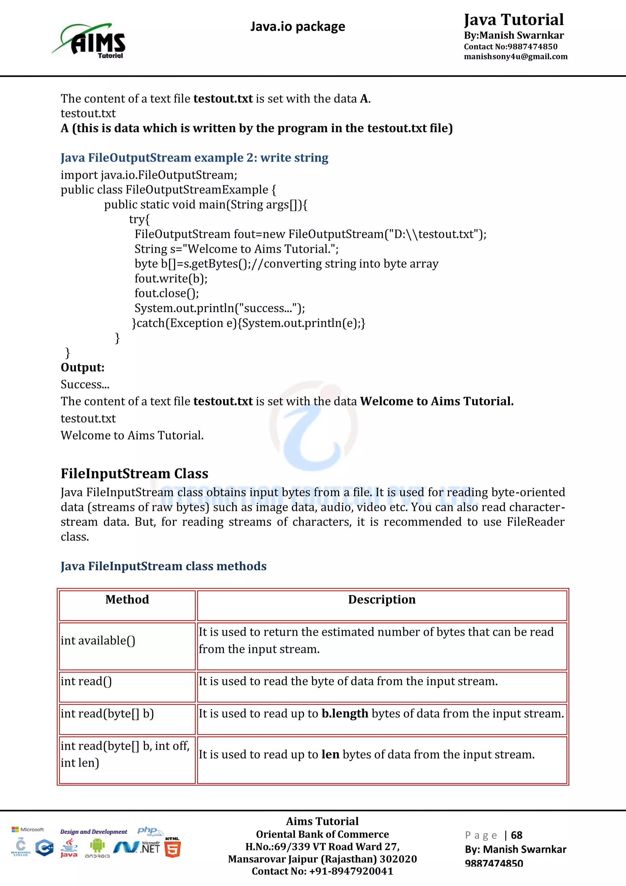 Aims Tutorial
Oriental Bank of Commerce
H.No.:69/339 VT Road Ward 27,
Mansarovar Jaipur (Rajasthan) 302020
Contact No: +91-8947920041
P a g e | 68
By: Manish Swarnkar
9887474850
Java Tutorial
By:Manish Swarnkar
Contact No:9887474850
manishsony4u@gmail.com
Java.io package
The content of a text file testout.txt is set with the data A.
testout.txt
A (this is data which is written by the program in the testout.txt file)
Java FileOutputStream example 2: write string
import java.io.FileOutputStream;
public class FileOutputStreamExample {
public static void main(String args[]){
try{
FileOutputStream fout=new FileOutputStream("D:testout.txt");
String s="Welcome to Aims Tutorial.";
byte b[]=s.getBytes();//converting string into byte array
fout.write(b);
fout.close();
System.out.println("success...");
}catch(Exception e){System.out.println(e);}
}
}
Output:
Success...
The content of a text file testout.txt is set with the data Welcome to Aims Tutorial.
testout.txt
Welcome to Aims Tutorial.
FileInputStream Class
Java FileInputStream class obtains input bytes from a file. It is used for reading byte-oriented
data (streams of raw bytes) such as image data, audio, video etc. You can also read character-
stream data. But, for reading streams of characters, it is recommended to use FileReader
class.
Java FileInputStream class methods
Method Description
int available()
It is used to return the estimated number of bytes that can be read
from the input stream.
int read() It is used to read the byte of data from the input stream.
int read(byte[] b) It is used to read up to b.length bytes of data from the input stream.
int read(byte[] b, int off,
int len)
It is used to read up to len bytes of data from the input stream.
 
