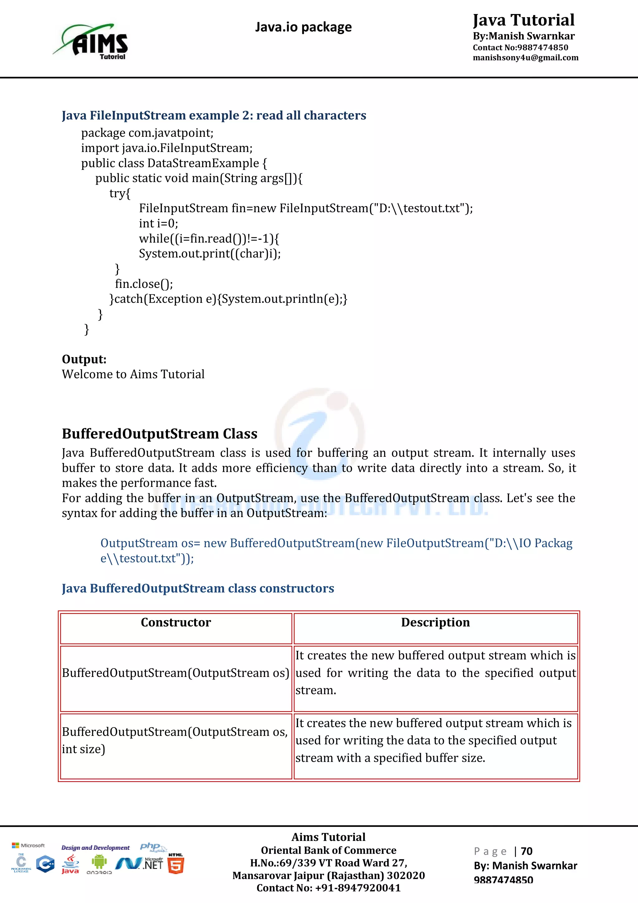 Aims Tutorial
Oriental Bank of Commerce
H.No.:69/339 VT Road Ward 27,
Mansarovar Jaipur (Rajasthan) 302020
Contact No: +91-8947920041
P a g e | 70
By: Manish Swarnkar
9887474850
Java Tutorial
By:Manish Swarnkar
Contact No:9887474850
manishsony4u@gmail.com
Java.io package
Java FileInputStream example 2: read all characters
package com.javatpoint;
import java.io.FileInputStream;
public class DataStreamExample {
public static void main(String args[]){
try{
FileInputStream fin=new FileInputStream("D:testout.txt");
int i=0;
while((i=fin.read())!=-1){
System.out.print((char)i);
}
fin.close();
}catch(Exception e){System.out.println(e);}
}
}
Output:
Welcome to Aims Tutorial
BufferedOutputStream Class
Java BufferedOutputStream class is used for buffering an output stream. It internally uses
buffer to store data. It adds more efficiency than to write data directly into a stream. So, it
makes the performance fast.
For adding the buffer in an OutputStream, use the BufferedOutputStream class. Let's see the
syntax for adding the buffer in an OutputStream:
OutputStream os= new BufferedOutputStream(new FileOutputStream("D:IO Packag
etestout.txt"));
Java BufferedOutputStream class constructors
Constructor Description
BufferedOutputStream(OutputStream os)
It creates the new buffered output stream which is
used for writing the data to the specified output
stream.
BufferedOutputStream(OutputStream os,
int size)
It creates the new buffered output stream which is
used for writing the data to the specified output
stream with a specified buffer size.
 