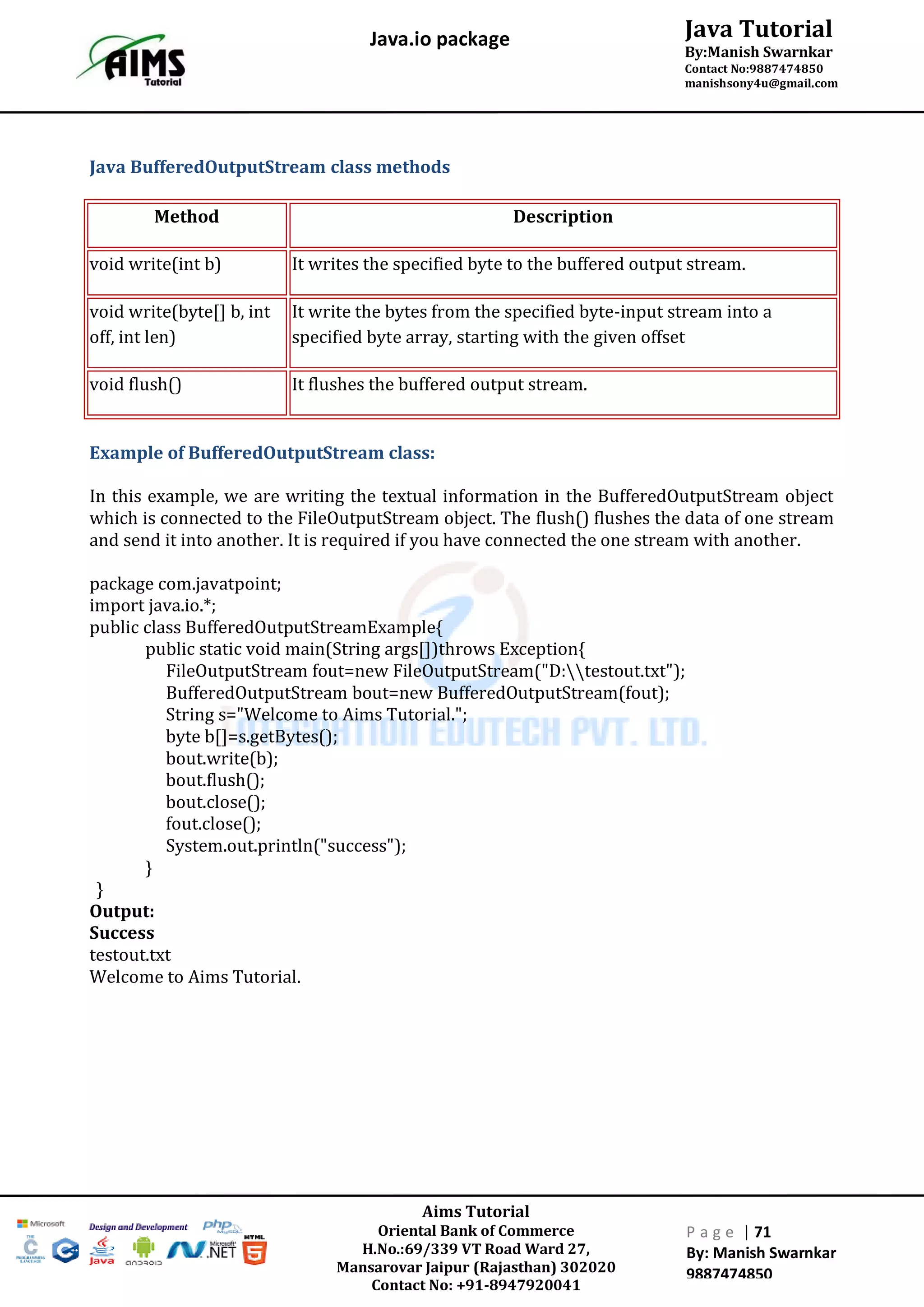 Aims Tutorial
Oriental Bank of Commerce
H.No.:69/339 VT Road Ward 27,
Mansarovar Jaipur (Rajasthan) 302020
Contact No: +91-8947920041
P a g e | 71
By: Manish Swarnkar
9887474850
Java Tutorial
By:Manish Swarnkar
Contact No:9887474850
manishsony4u@gmail.com
Java.io package
Java BufferedOutputStream class methods
Method Description
void write(int b) It writes the specified byte to the buffered output stream.
void write(byte[] b, int
off, int len)
It write the bytes from the specified byte-input stream into a
specified byte array, starting with the given offset
void flush() It flushes the buffered output stream.
Example of BufferedOutputStream class:
In this example, we are writing the textual information in the BufferedOutputStream object
which is connected to the FileOutputStream object. The flush() flushes the data of one stream
and send it into another. It is required if you have connected the one stream with another.
package com.javatpoint;
import java.io.*;
public class BufferedOutputStreamExample{
public static void main(String args[])throws Exception{
FileOutputStream fout=new FileOutputStream("D:testout.txt");
BufferedOutputStream bout=new BufferedOutputStream(fout);
String s="Welcome to Aims Tutorial.";
byte b[]=s.getBytes();
bout.write(b);
bout.flush();
bout.close();
fout.close();
System.out.println("success");
}
}
Output:
Success
testout.txt
Welcome to Aims Tutorial.
 
