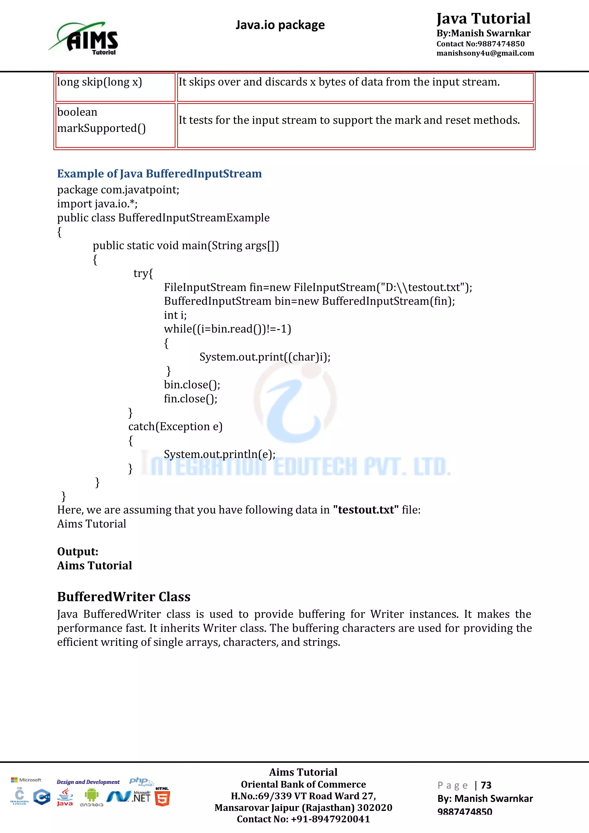 Aims Tutorial
Oriental Bank of Commerce
H.No.:69/339 VT Road Ward 27,
Mansarovar Jaipur (Rajasthan) 302020
Contact No: +91-8947920041
P a g e | 73
By: Manish Swarnkar
9887474850
Java Tutorial
By:Manish Swarnkar
Contact No:9887474850
manishsony4u@gmail.com
Java.io package
long skip(long x) It skips over and discards x bytes of data from the input stream.
boolean
markSupported()
It tests for the input stream to support the mark and reset methods.
Example of Java BufferedInputStream
package com.javatpoint;
import java.io.*;
public class BufferedInputStreamExample
{
public static void main(String args[])
{
try{
FileInputStream fin=new FileInputStream("D:testout.txt");
BufferedInputStream bin=new BufferedInputStream(fin);
int i;
while((i=bin.read())!=-1)
{
System.out.print((char)i);
}
bin.close();
fin.close();
}
catch(Exception e)
{
System.out.println(e);
}
}
}
Here, we are assuming that you have following data in "testout.txt" file:
Aims Tutorial
Output:
Aims Tutorial
BufferedWriter Class
Java BufferedWriter class is used to provide buffering for Writer instances. It makes the
performance fast. It inherits Writer class. The buffering characters are used for providing the
efficient writing of single arrays, characters, and strings.
 