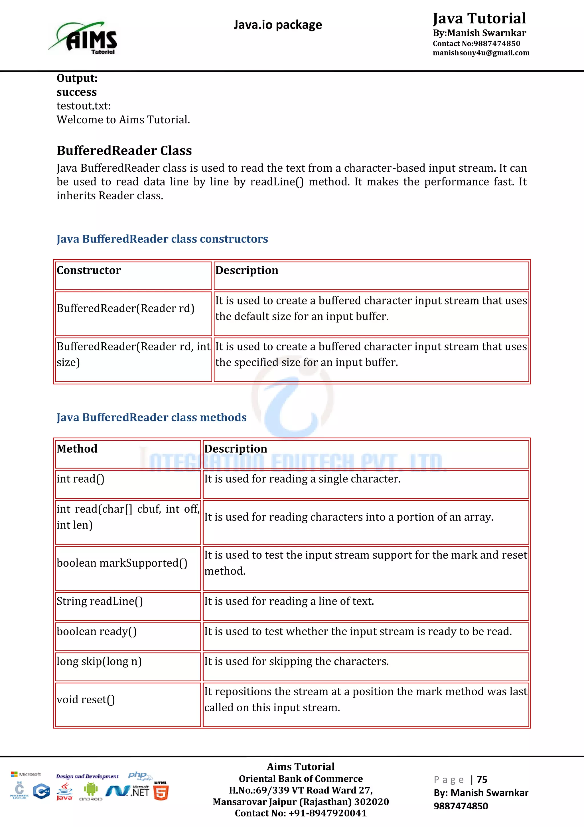Aims Tutorial
Oriental Bank of Commerce
H.No.:69/339 VT Road Ward 27,
Mansarovar Jaipur (Rajasthan) 302020
Contact No: +91-8947920041
P a g e | 75
By: Manish Swarnkar
9887474850
Java Tutorial
By:Manish Swarnkar
Contact No:9887474850
manishsony4u@gmail.com
Java.io package
Output:
success
testout.txt:
Welcome to Aims Tutorial.
BufferedReader Class
Java BufferedReader class is used to read the text from a character-based input stream. It can
be used to read data line by line by readLine() method. It makes the performance fast. It
inherits Reader class.
Java BufferedReader class constructors
Constructor Description
BufferedReader(Reader rd)
It is used to create a buffered character input stream that uses
the default size for an input buffer.
BufferedReader(Reader rd, int
size)
It is used to create a buffered character input stream that uses
the specified size for an input buffer.
Java BufferedReader class methods
Method Description
int read() It is used for reading a single character.
int read(char[] cbuf, int off,
int len)
It is used for reading characters into a portion of an array.
boolean markSupported()
It is used to test the input stream support for the mark and reset
method.
String readLine() It is used for reading a line of text.
boolean ready() It is used to test whether the input stream is ready to be read.
long skip(long n) It is used for skipping the characters.
void reset()
It repositions the stream at a position the mark method was last
called on this input stream.
 