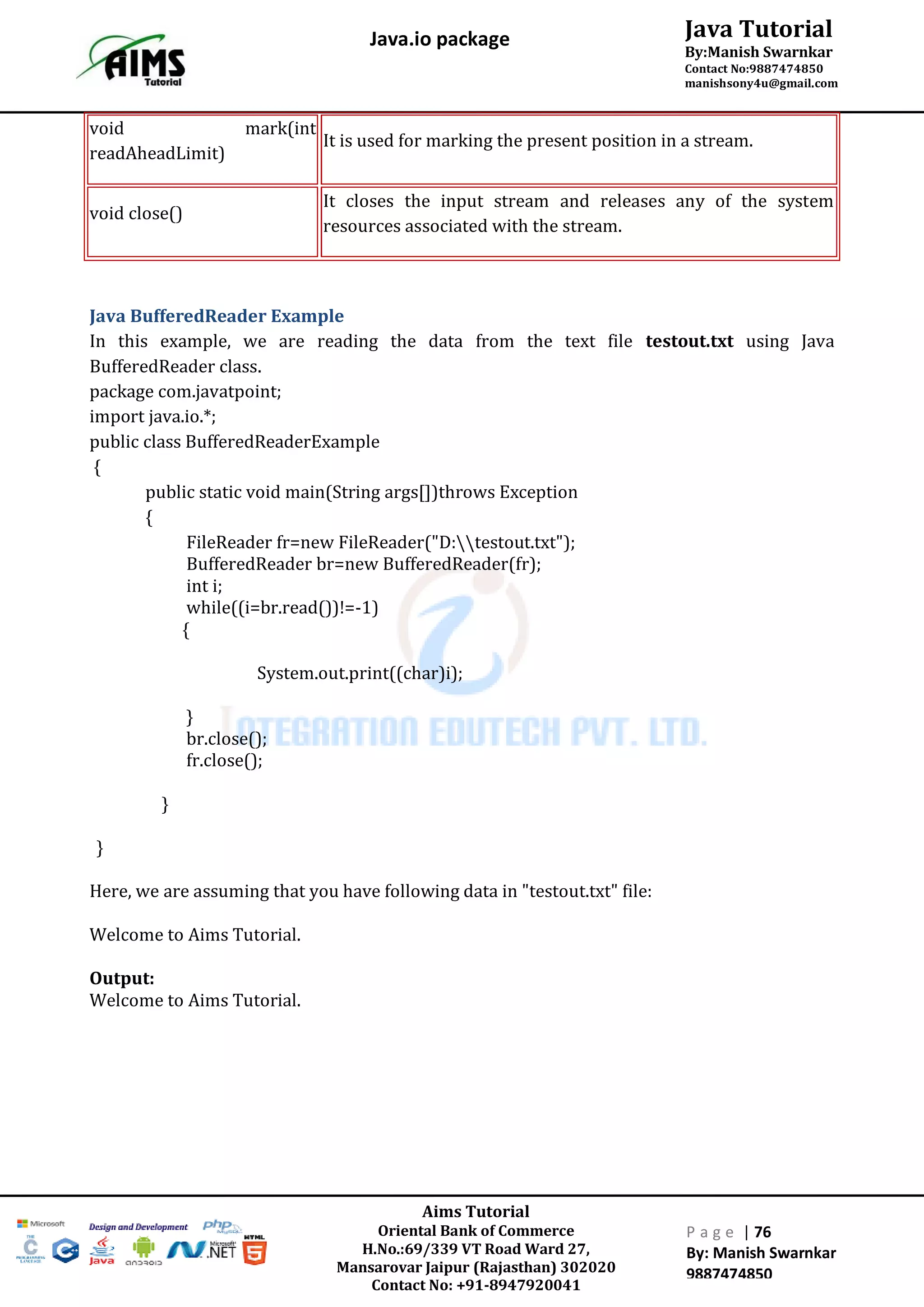 Aims Tutorial
Oriental Bank of Commerce
H.No.:69/339 VT Road Ward 27,
Mansarovar Jaipur (Rajasthan) 302020
Contact No: +91-8947920041
P a g e | 76
By: Manish Swarnkar
9887474850
Java Tutorial
By:Manish Swarnkar
Contact No:9887474850
manishsony4u@gmail.com
Java.io package
void mark(int
readAheadLimit)
It is used for marking the present position in a stream.
void close()
It closes the input stream and releases any of the system
resources associated with the stream.
Java BufferedReader Example
In this example, we are reading the data from the text file testout.txt using Java
BufferedReader class.
package com.javatpoint;
import java.io.*;
public class BufferedReaderExample
{
public static void main(String args[])throws Exception
{
FileReader fr=new FileReader("D:testout.txt");
BufferedReader br=new BufferedReader(fr);
int i;
while((i=br.read())!=-1)
{
System.out.print((char)i);
}
br.close();
fr.close();
}
}
Here, we are assuming that you have following data in "testout.txt" file:
Welcome to Aims Tutorial.
Output:
Welcome to Aims Tutorial.
 