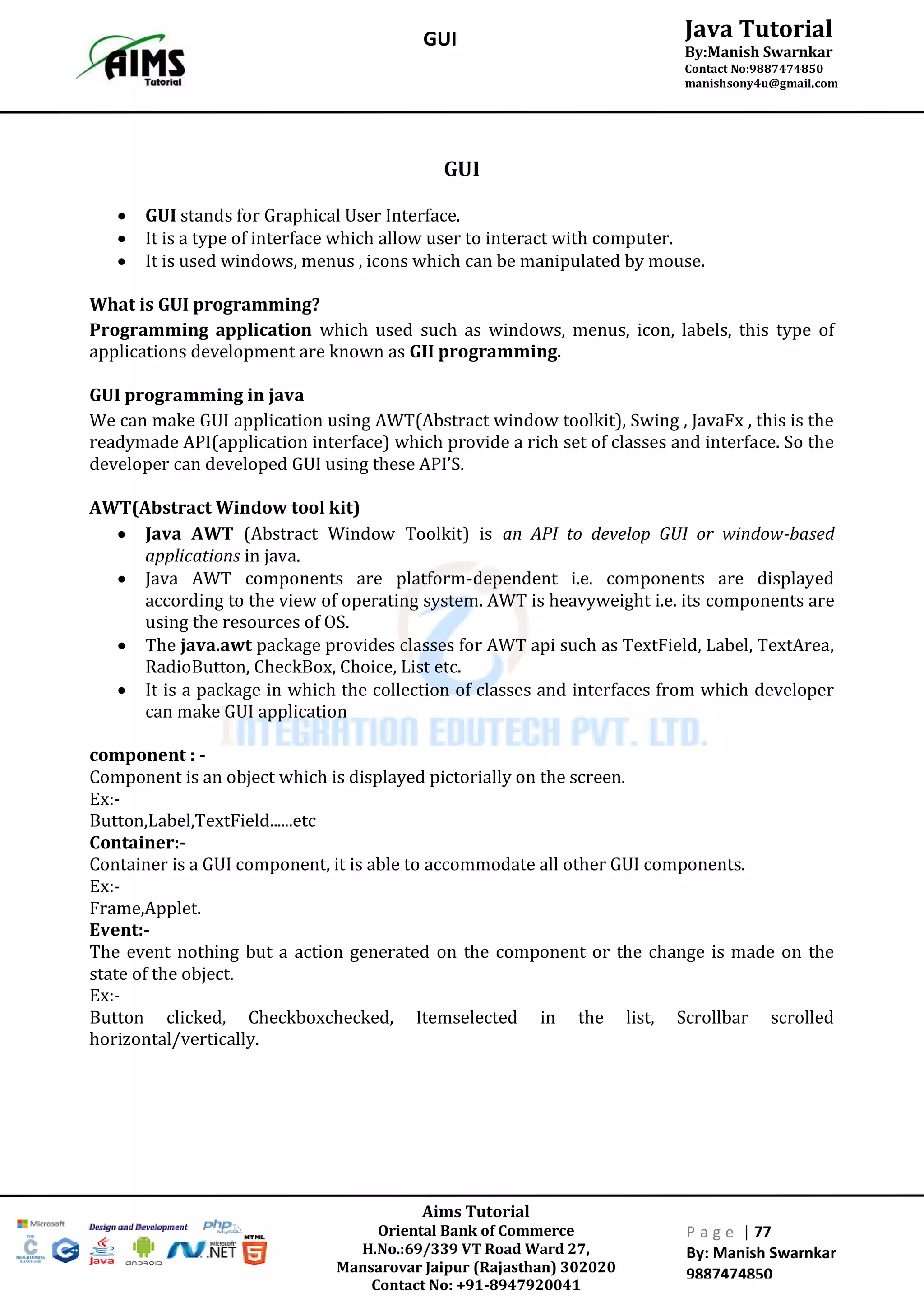 Aims Tutorial
Oriental Bank of Commerce
H.No.:69/339 VT Road Ward 27,
Mansarovar Jaipur (Rajasthan) 302020
Contact No: +91-8947920041
P a g e | 77
By: Manish Swarnkar
9887474850
Java Tutorial
By:Manish Swarnkar
Contact No:9887474850
manishsony4u@gmail.com
GUI
GUI
 GUI stands for Graphical User Interface.
 It is a type of interface which allow user to interact with computer.
 It is used windows, menus , icons which can be manipulated by mouse.
What is GUI programming?
Programming application which used such as windows, menus, icon, labels, this type of
applications development are known as GII programming.
GUI programming in java
We can make GUI application using AWT(Abstract window toolkit), Swing , JavaFx , this is the
readymade API(application interface) which provide a rich set of classes and interface. So the
developer can developed GUI using these API’S.
AWT(Abstract Window tool kit)
 Java AWT (Abstract Window Toolkit) is an API to develop GUI or window-based
applications in java.
 Java AWT components are platform-dependent i.e. components are displayed
according to the view of operating system. AWT is heavyweight i.e. its components are
using the resources of OS.
 The java.awt package provides classes for AWT api such as TextField, Label, TextArea,
RadioButton, CheckBox, Choice, List etc.
 It is a package in which the collection of classes and interfaces from which developer
can make GUI application
component : -
Component is an object which is displayed pictorially on the screen.
Ex:-
Button,Label,TextField......etc
Container:-
Container is a GUI component, it is able to accommodate all other GUI components.
Ex:-
Frame,Applet.
Event:-
The event nothing but a action generated on the component or the change is made on the
state of the object.
Ex:-
Button clicked, Checkboxchecked, Itemselected in the list, Scrollbar scrolled
horizontal/vertically.
 