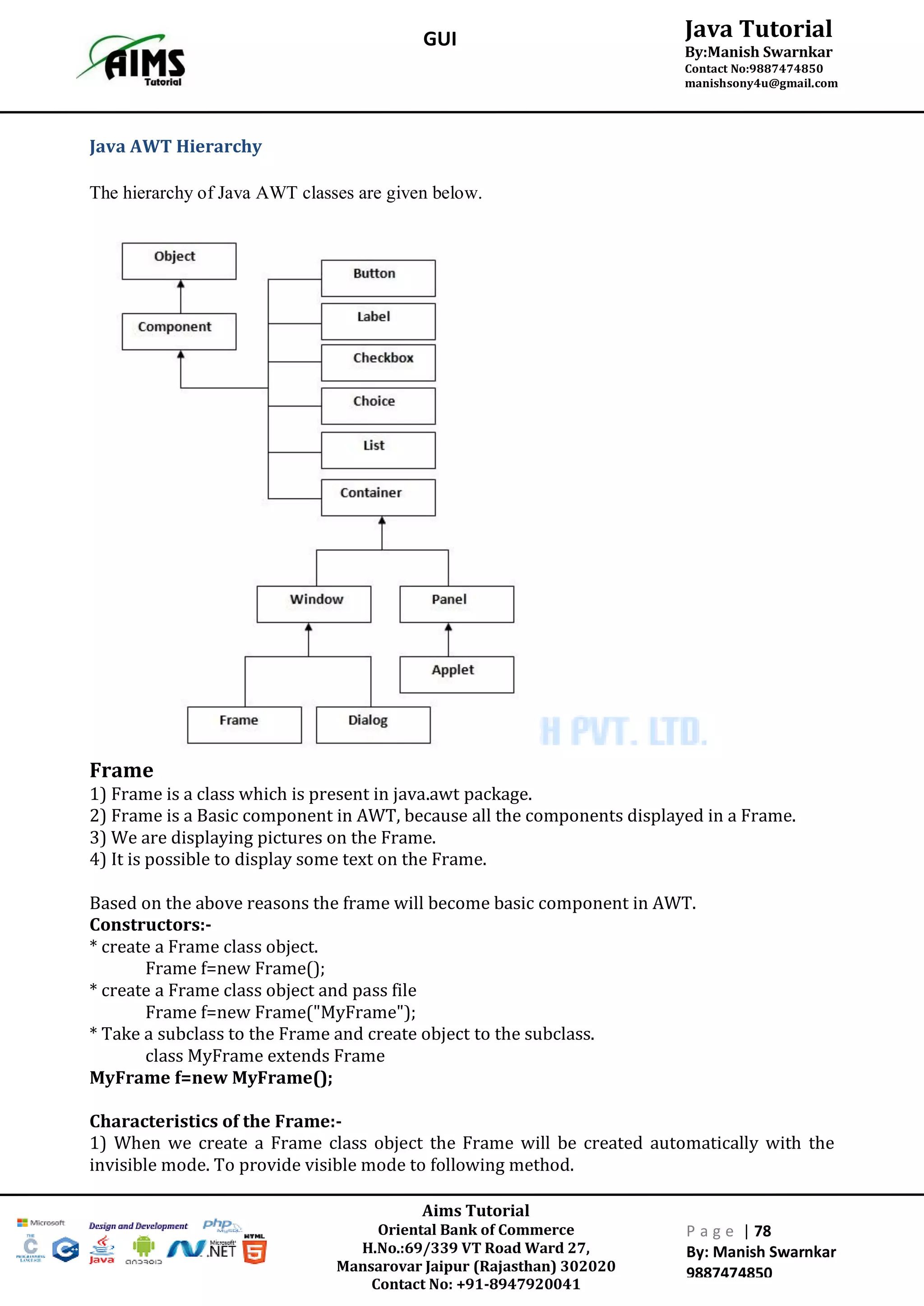 Aims Tutorial
Oriental Bank of Commerce
H.No.:69/339 VT Road Ward 27,
Mansarovar Jaipur (Rajasthan) 302020
Contact No: +91-8947920041
P a g e | 78
By: Manish Swarnkar
9887474850
Java Tutorial
By:Manish Swarnkar
Contact No:9887474850
manishsony4u@gmail.com
GUI
Java AWT Hierarchy
The hierarchy of Java AWT classes are given below.
Frame
1) Frame is a class which is present in java.awt package.
2) Frame is a Basic component in AWT, because all the components displayed in a Frame.
3) We are displaying pictures on the Frame.
4) It is possible to display some text on the Frame.
Based on the above reasons the frame will become basic component in AWT.
Constructors:-
* create a Frame class object.
Frame f=new Frame();
* create a Frame class object and pass file
Frame f=new Frame("MyFrame");
* Take a subclass to the Frame and create object to the subclass.
class MyFrame extends Frame
MyFrame f=new MyFrame();
Characteristics of the Frame:-
1) When we create a Frame class object the Frame will be created automatically with the
invisible mode. To provide visible mode to following method.
 