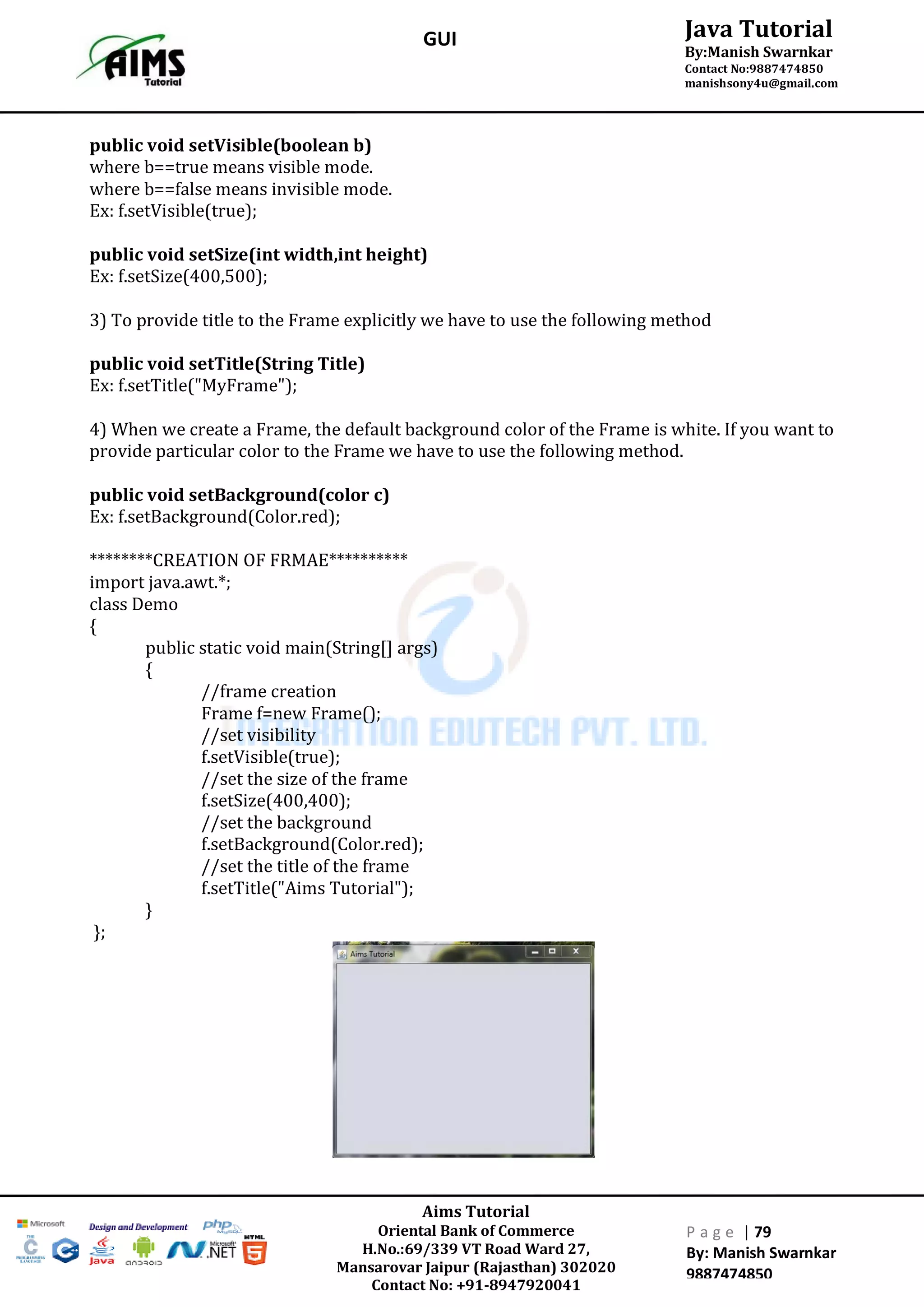 Aims Tutorial
Oriental Bank of Commerce
H.No.:69/339 VT Road Ward 27,
Mansarovar Jaipur (Rajasthan) 302020
Contact No: +91-8947920041
P a g e | 79
By: Manish Swarnkar
9887474850
Java Tutorial
By:Manish Swarnkar
Contact No:9887474850
manishsony4u@gmail.com
GUI
public void setVisible(boolean b)
where b==true means visible mode.
where b==false means invisible mode.
Ex: f.setVisible(true);
public void setSize(int width,int height)
Ex: f.setSize(400,500);
3) To provide title to the Frame explicitly we have to use the following method
public void setTitle(String Title)
Ex: f.setTitle("MyFrame");
4) When we create a Frame, the default background color of the Frame is white. If you want to
provide particular color to the Frame we have to use the following method.
public void setBackground(color c)
Ex: f.setBackground(Color.red);
********CREATION OF FRMAE**********
import java.awt.*;
class Demo
{
public static void main(String[] args)
{
//frame creation
Frame f=new Frame();
//set visibility
f.setVisible(true);
//set the size of the frame
f.setSize(400,400);
//set the background
f.setBackground(Color.red);
//set the title of the frame
f.setTitle("Aims Tutorial");
}
};
 
