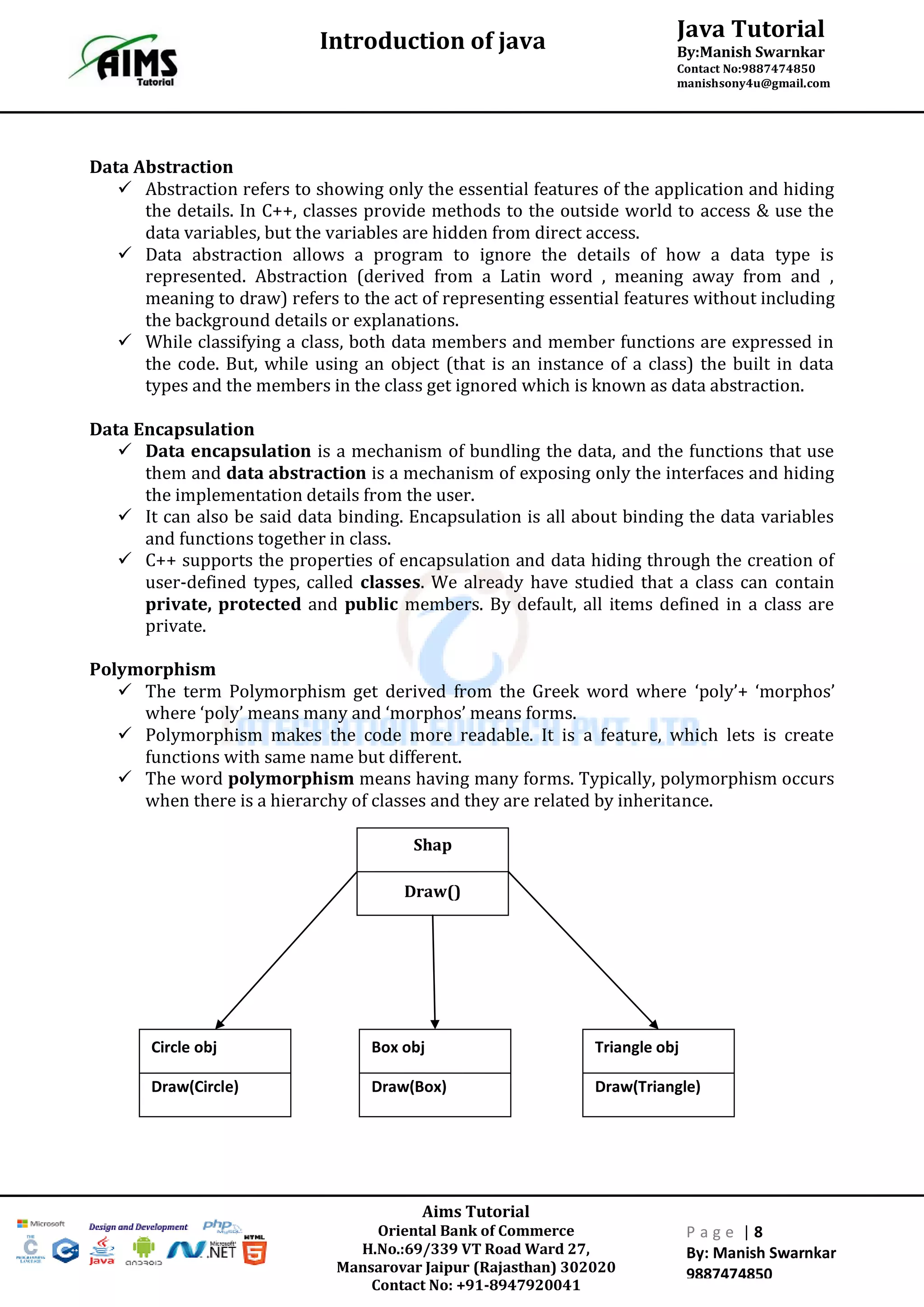 Java Tutorial
By:Manish Swarnkar
Contact No:9887474850
manishsony4u@gmail.com
Introduction of java
Aims Tutorial
Oriental Bank of Commerce
H.No.:69/339 VT Road Ward 27,
Mansarovar Jaipur (Rajasthan) 302020
Contact No: +91-8947920041
P a g e | 8
By: Manish Swarnkar
9887474850
Data Abstraction
 Abstraction refers to showing only the essential features of the application and hiding
the details. In C++, classes provide methods to the outside world to access & use the
data variables, but the variables are hidden from direct access.
 Data abstraction allows a program to ignore the details of how a data type is
represented. Abstraction (derived from a Latin word , meaning away from and ,
meaning to draw) refers to the act of representing essential features without including
the background details or explanations.
 While classifying a class, both data members and member functions are expressed in
the code. But, while using an object (that is an instance of a class) the built in data
types and the members in the class get ignored which is known as data abstraction.
Data Encapsulation
 Data encapsulation is a mechanism of bundling the data, and the functions that use
them and data abstraction is a mechanism of exposing only the interfaces and hiding
the implementation details from the user.
 It can also be said data binding. Encapsulation is all about binding the data variables
and functions together in class.
 C++ supports the properties of encapsulation and data hiding through the creation of
user-defined types, called classes. We already have studied that a class can contain
private, protected and public members. By default, all items defined in a class are
private.
Polymorphism
 The term Polymorphism get derived from the Greek word where ‘poly’+ ‘morphos’
where ‘poly’ means many and ‘morphos’ means forms.
 Polymorphism makes the code more readable. It is a feature, which lets is create
functions with same name but different.
 The word polymorphism means having many forms. Typically, polymorphism occurs
when there is a hierarchy of classes and they are related by inheritance.
Shap
Draw()
Box obj
Draw(Box)
Triangle obj
Draw(Triangle)
Circle obj
Draw(Circle)
 