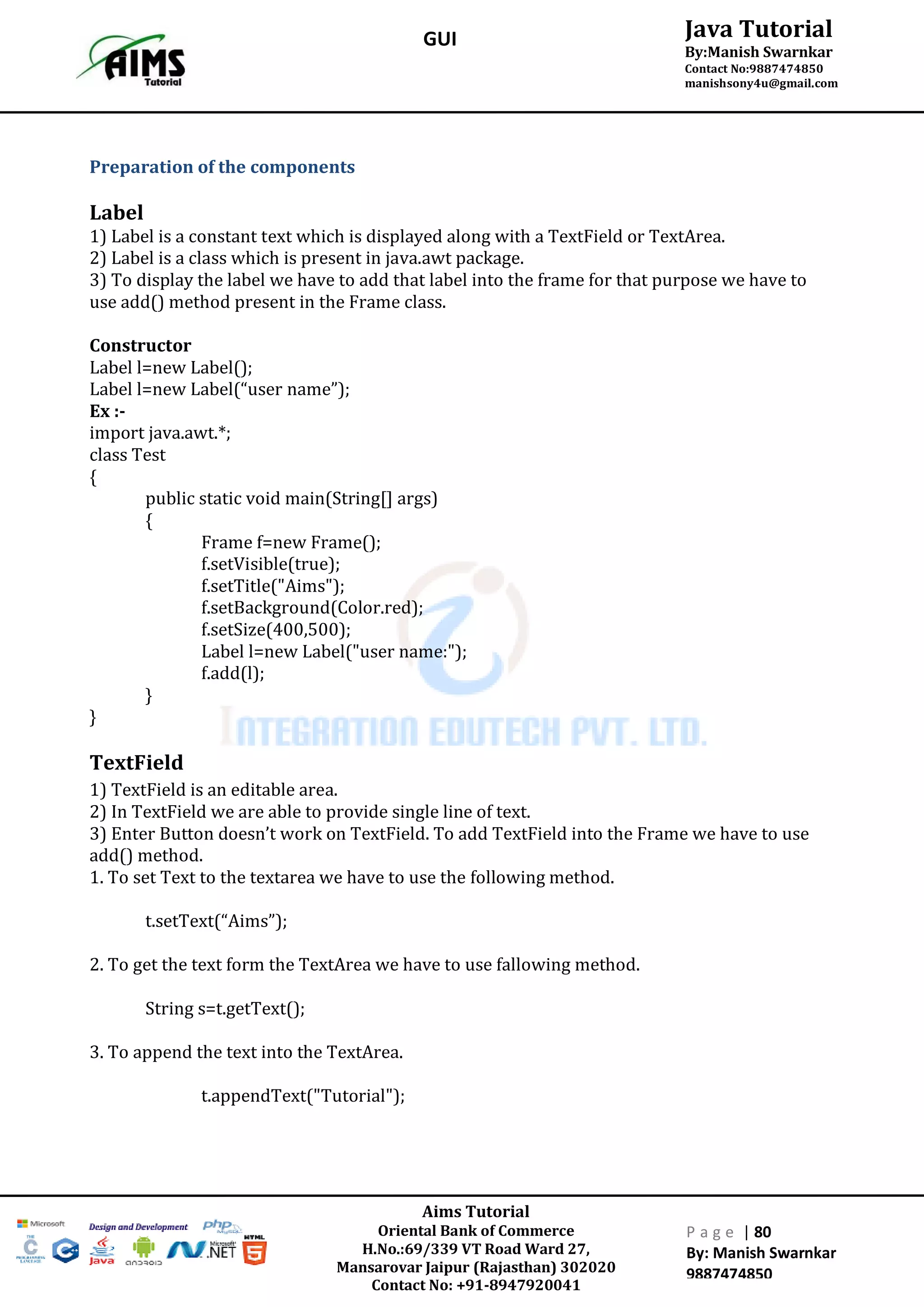 Aims Tutorial
Oriental Bank of Commerce
H.No.:69/339 VT Road Ward 27,
Mansarovar Jaipur (Rajasthan) 302020
Contact No: +91-8947920041
P a g e | 80
By: Manish Swarnkar
9887474850
Java Tutorial
By:Manish Swarnkar
Contact No:9887474850
manishsony4u@gmail.com
GUI
Preparation of the components
Label
1) Label is a constant text which is displayed along with a TextField or TextArea.
2) Label is a class which is present in java.awt package.
3) To display the label we have to add that label into the frame for that purpose we have to
use add() method present in the Frame class.
Constructor
Label l=new Label();
Label l=new Label(“user name”);
Ex :-
import java.awt.*;
class Test
{
public static void main(String[] args)
{
Frame f=new Frame();
f.setVisible(true);
f.setTitle("Aims");
f.setBackground(Color.red);
f.setSize(400,500);
Label l=new Label("user name:");
f.add(l);
}
}
TextField
1) TextField is an editable area.
2) In TextField we are able to provide single line of text.
3) Enter Button doesn’t work on TextField. To add TextField into the Frame we have to use
add() method.
1. To set Text to the textarea we have to use the following method.
t.setText(“Aims”);
2. To get the text form the TextArea we have to use fallowing method.
String s=t.getText();
3. To append the text into the TextArea.
t.appendText("Tutorial");
 
