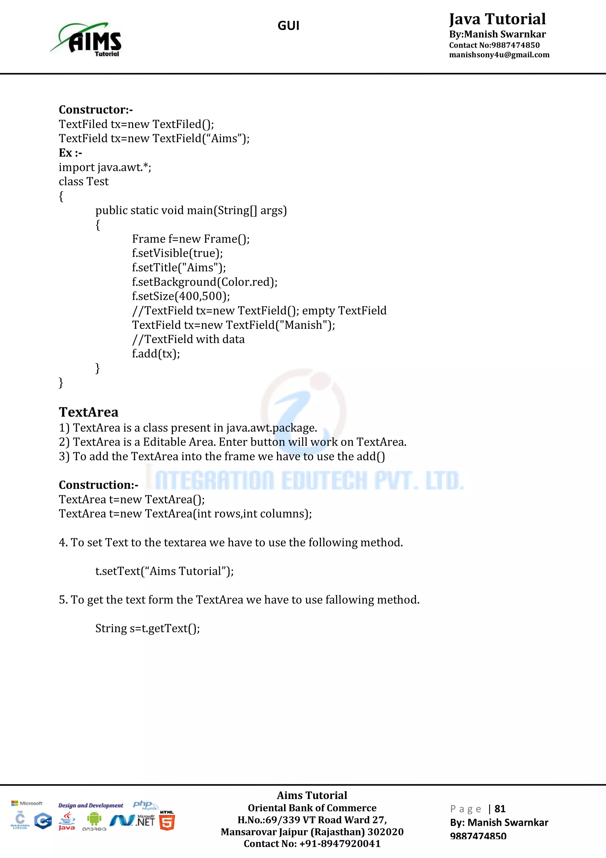 Aims Tutorial
Oriental Bank of Commerce
H.No.:69/339 VT Road Ward 27,
Mansarovar Jaipur (Rajasthan) 302020
Contact No: +91-8947920041
P a g e | 81
By: Manish Swarnkar
9887474850
Java Tutorial
By:Manish Swarnkar
Contact No:9887474850
manishsony4u@gmail.com
GUI
Constructor:-
TextFiled tx=new TextFiled();
TextField tx=new TextField(“Aims”);
Ex :-
import java.awt.*;
class Test
{
public static void main(String[] args)
{
Frame f=new Frame();
f.setVisible(true);
f.setTitle("Aims");
f.setBackground(Color.red);
f.setSize(400,500);
//TextField tx=new TextField(); empty TextField
TextField tx=new TextField("Manish");
//TextField with data
f.add(tx);
}
}
TextArea
1) TextArea is a class present in java.awt.package.
2) TextArea is a Editable Area. Enter button will work on TextArea.
3) To add the TextArea into the frame we have to use the add()
Construction:-
TextArea t=new TextArea();
TextArea t=new TextArea(int rows,int columns);
4. To set Text to the textarea we have to use the following method.
t.setText(“Aims Tutorial”);
5. To get the text form the TextArea we have to use fallowing method.
String s=t.getText();
 