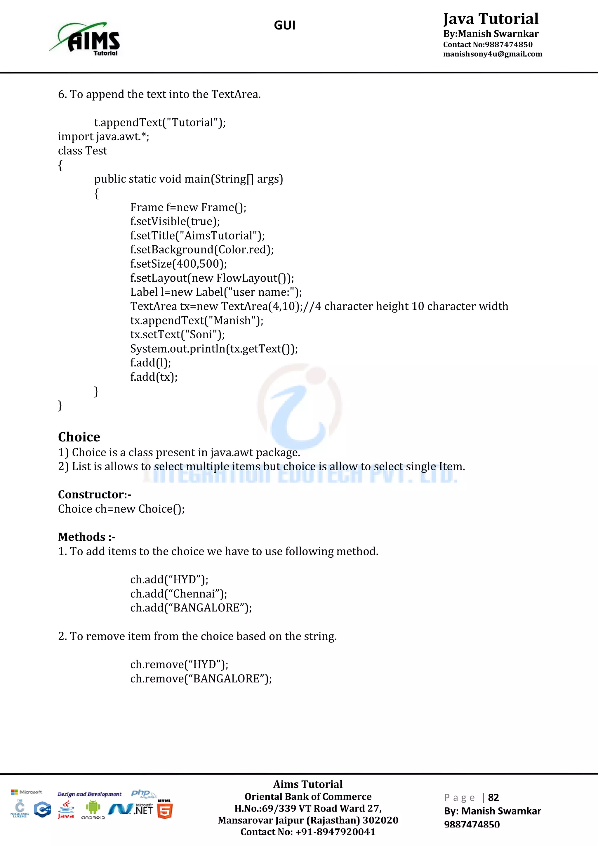 Aims Tutorial
Oriental Bank of Commerce
H.No.:69/339 VT Road Ward 27,
Mansarovar Jaipur (Rajasthan) 302020
Contact No: +91-8947920041
P a g e | 82
By: Manish Swarnkar
9887474850
Java Tutorial
By:Manish Swarnkar
Contact No:9887474850
manishsony4u@gmail.com
GUI
6. To append the text into the TextArea.
t.appendText("Tutorial");
import java.awt.*;
class Test
{
public static void main(String[] args)
{
Frame f=new Frame();
f.setVisible(true);
f.setTitle("AimsTutorial");
f.setBackground(Color.red);
f.setSize(400,500);
f.setLayout(new FlowLayout());
Label l=new Label("user name:");
TextArea tx=new TextArea(4,10);//4 character height 10 character width
tx.appendText("Manish");
tx.setText("Soni");
System.out.println(tx.getText());
f.add(l);
f.add(tx);
}
}
Choice
1) Choice is a class present in java.awt package.
2) List is allows to select multiple items but choice is allow to select single Item.
Constructor:-
Choice ch=new Choice();
Methods :-
1. To add items to the choice we have to use following method.
ch.add(“HYD”);
ch.add(“Chennai”);
ch.add(“BANGALORE”);
2. To remove item from the choice based on the string.
ch.remove(“HYD”);
ch.remove(“BANGALORE”);
 