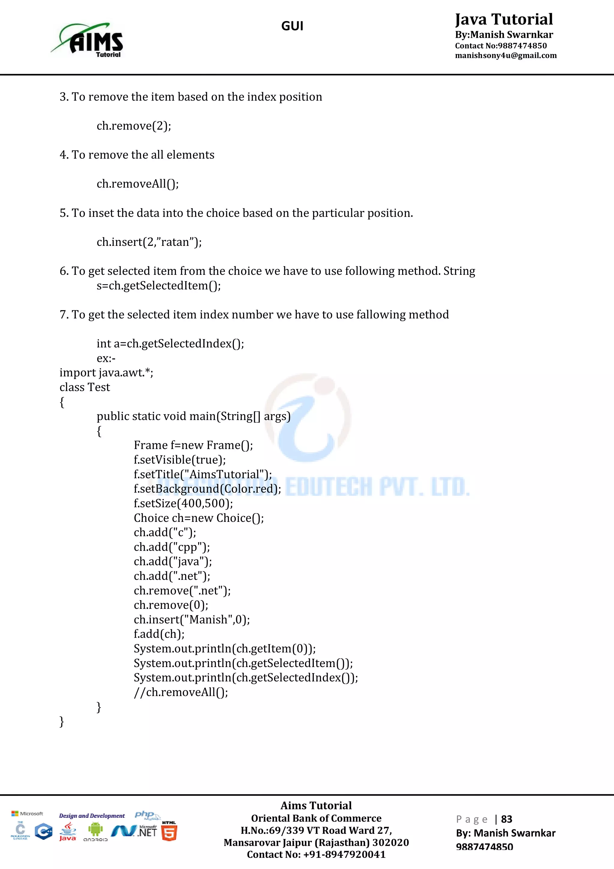 Aims Tutorial
Oriental Bank of Commerce
H.No.:69/339 VT Road Ward 27,
Mansarovar Jaipur (Rajasthan) 302020
Contact No: +91-8947920041
P a g e | 83
By: Manish Swarnkar
9887474850
Java Tutorial
By:Manish Swarnkar
Contact No:9887474850
manishsony4u@gmail.com
GUI
3. To remove the item based on the index position
ch.remove(2);
4. To remove the all elements
ch.removeAll();
5. To inset the data into the choice based on the particular position.
ch.insert(2,”ratan”);
6. To get selected item from the choice we have to use following method. String
s=ch.getSelectedItem();
7. To get the selected item index number we have to use fallowing method
int a=ch.getSelectedIndex();
ex:-
import java.awt.*;
class Test
{
public static void main(String[] args)
{
Frame f=new Frame();
f.setVisible(true);
f.setTitle("AimsTutorial");
f.setBackground(Color.red);
f.setSize(400,500);
Choice ch=new Choice();
ch.add("c");
ch.add("cpp");
ch.add("java");
ch.add(".net");
ch.remove(".net");
ch.remove(0);
ch.insert("Manish",0);
f.add(ch);
System.out.println(ch.getItem(0));
System.out.println(ch.getSelectedItem());
System.out.println(ch.getSelectedIndex());
//ch.removeAll();
}
}
 