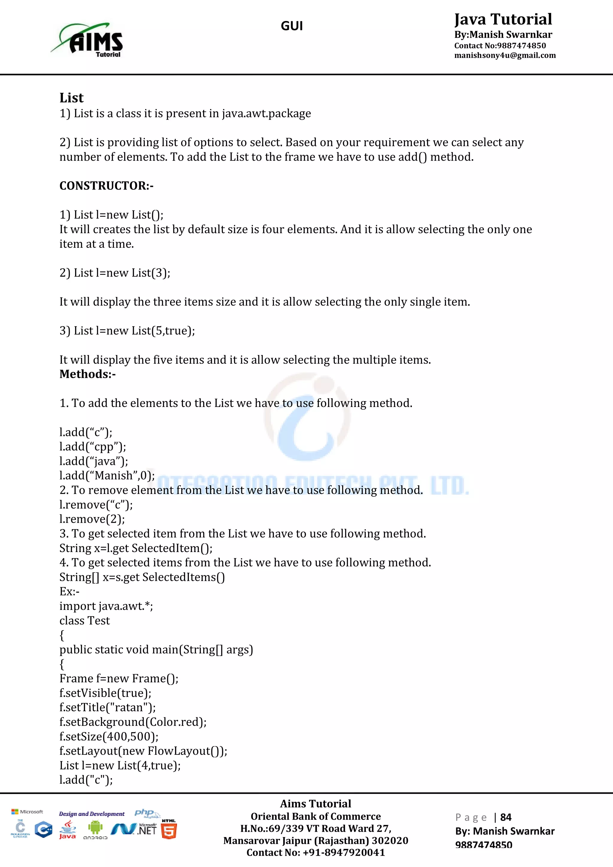 Aims Tutorial
Oriental Bank of Commerce
H.No.:69/339 VT Road Ward 27,
Mansarovar Jaipur (Rajasthan) 302020
Contact No: +91-8947920041
P a g e | 84
By: Manish Swarnkar
9887474850
Java Tutorial
By:Manish Swarnkar
Contact No:9887474850
manishsony4u@gmail.com
GUI
List
1) List is a class it is present in java.awt.package
2) List is providing list of options to select. Based on your requirement we can select any
number of elements. To add the List to the frame we have to use add() method.
CONSTRUCTOR:-
1) List l=new List();
It will creates the list by default size is four elements. And it is allow selecting the only one
item at a time.
2) List l=new List(3);
It will display the three items size and it is allow selecting the only single item.
3) List l=new List(5,true);
It will display the five items and it is allow selecting the multiple items.
Methods:-
1. To add the elements to the List we have to use following method.
l.add(“c”);
l.add(“cpp”);
l.add(“java”);
l.add(“Manish”,0);
2. To remove element from the List we have to use following method.
l.remove(“c”);
l.remove(2);
3. To get selected item from the List we have to use following method.
String x=l.get SelectedItem();
4. To get selected items from the List we have to use following method.
String[] x=s.get SelectedItems()
Ex:-
import java.awt.*;
class Test
{
public static void main(String[] args)
{
Frame f=new Frame();
f.setVisible(true);
f.setTitle("ratan");
f.setBackground(Color.red);
f.setSize(400,500);
f.setLayout(new FlowLayout());
List l=new List(4,true);
l.add("c");
 