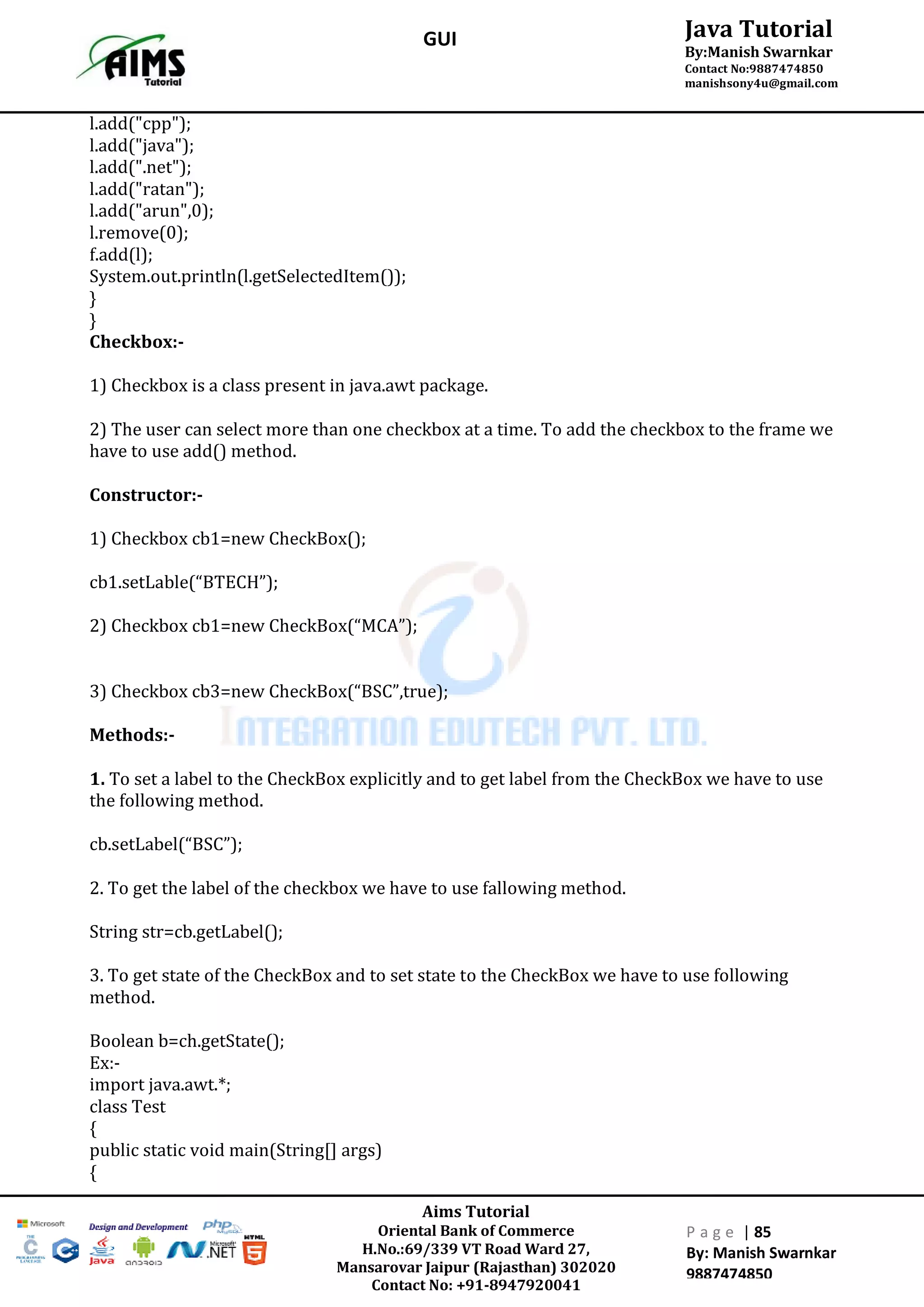 Aims Tutorial
Oriental Bank of Commerce
H.No.:69/339 VT Road Ward 27,
Mansarovar Jaipur (Rajasthan) 302020
Contact No: +91-8947920041
P a g e | 85
By: Manish Swarnkar
9887474850
Java Tutorial
By:Manish Swarnkar
Contact No:9887474850
manishsony4u@gmail.com
GUI
l.add("cpp");
l.add("java");
l.add(".net");
l.add("ratan");
l.add("arun",0);
l.remove(0);
f.add(l);
System.out.println(l.getSelectedItem());
}
}
Checkbox:-
1) Checkbox is a class present in java.awt package.
2) The user can select more than one checkbox at a time. To add the checkbox to the frame we
have to use add() method.
Constructor:-
1) Checkbox cb1=new CheckBox();
cb1.setLable(“BTECH”);
2) Checkbox cb1=new CheckBox(“MCA”);
3) Checkbox cb3=new CheckBox(“BSC”,true);
Methods:-
1. To set a label to the CheckBox explicitly and to get label from the CheckBox we have to use
the following method.
cb.setLabel(“BSC”);
2. To get the label of the checkbox we have to use fallowing method.
String str=cb.getLabel();
3. To get state of the CheckBox and to set state to the CheckBox we have to use following
method.
Boolean b=ch.getState();
Ex:-
import java.awt.*;
class Test
{
public static void main(String[] args)
{
 