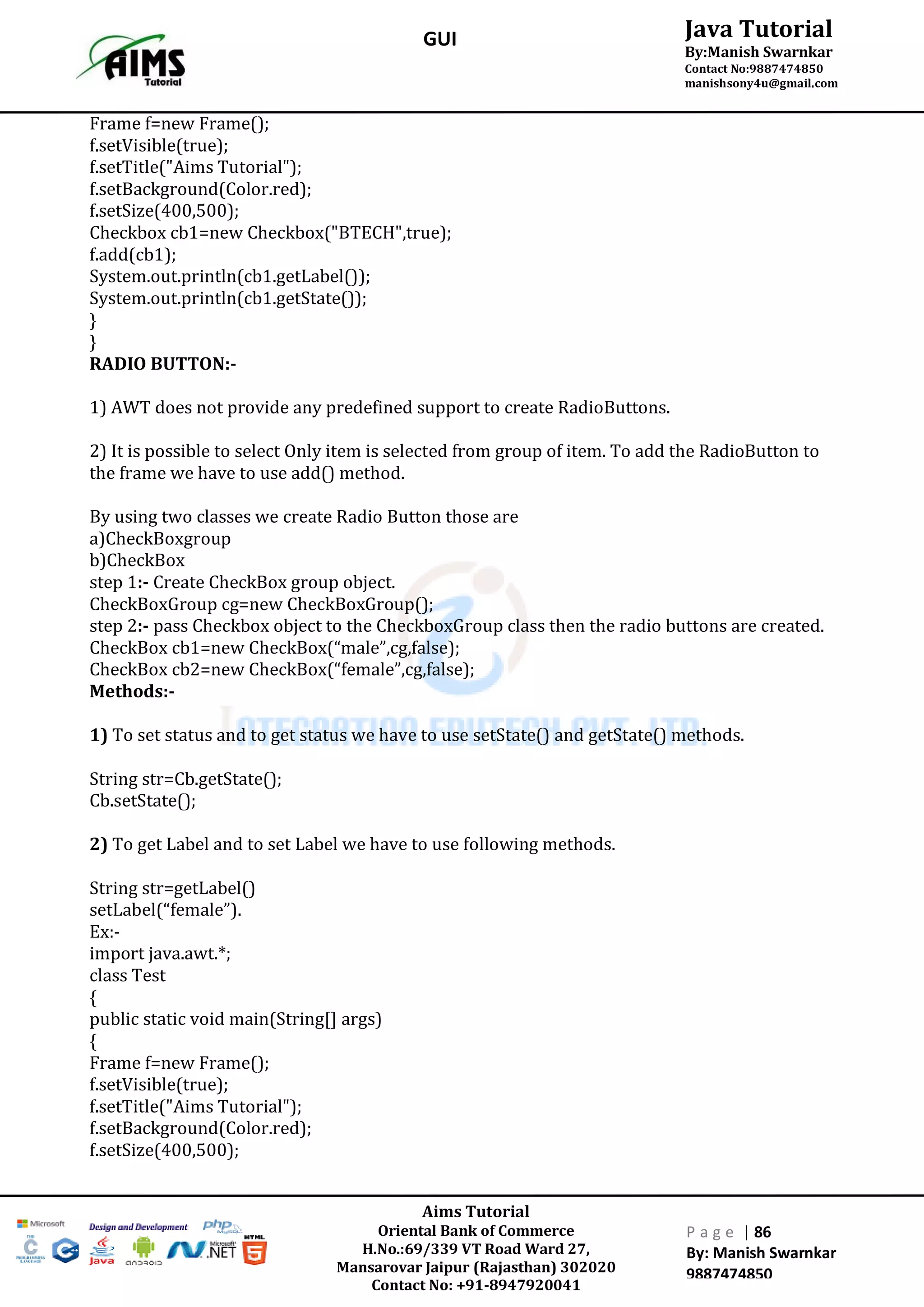 Aims Tutorial
Oriental Bank of Commerce
H.No.:69/339 VT Road Ward 27,
Mansarovar Jaipur (Rajasthan) 302020
Contact No: +91-8947920041
P a g e | 86
By: Manish Swarnkar
9887474850
Java Tutorial
By:Manish Swarnkar
Contact No:9887474850
manishsony4u@gmail.com
GUI
Frame f=new Frame();
f.setVisible(true);
f.setTitle("Aims Tutorial");
f.setBackground(Color.red);
f.setSize(400,500);
Checkbox cb1=new Checkbox("BTECH",true);
f.add(cb1);
System.out.println(cb1.getLabel());
System.out.println(cb1.getState());
}
}
RADIO BUTTON:-
1) AWT does not provide any predefined support to create RadioButtons.
2) It is possible to select Only item is selected from group of item. To add the RadioButton to
the frame we have to use add() method.
By using two classes we create Radio Button those are
a)CheckBoxgroup
b)CheckBox
step 1:- Create CheckBox group object.
CheckBoxGroup cg=new CheckBoxGroup();
step 2:- pass Checkbox object to the CheckboxGroup class then the radio buttons are created.
CheckBox cb1=new CheckBox(“male”,cg,false);
CheckBox cb2=new CheckBox(“female”,cg,false);
Methods:-
1) To set status and to get status we have to use setState() and getState() methods.
String str=Cb.getState();
Cb.setState();
2) To get Label and to set Label we have to use following methods.
String str=getLabel()
setLabel(“female”).
Ex:-
import java.awt.*;
class Test
{
public static void main(String[] args)
{
Frame f=new Frame();
f.setVisible(true);
f.setTitle("Aims Tutorial");
f.setBackground(Color.red);
f.setSize(400,500);
 