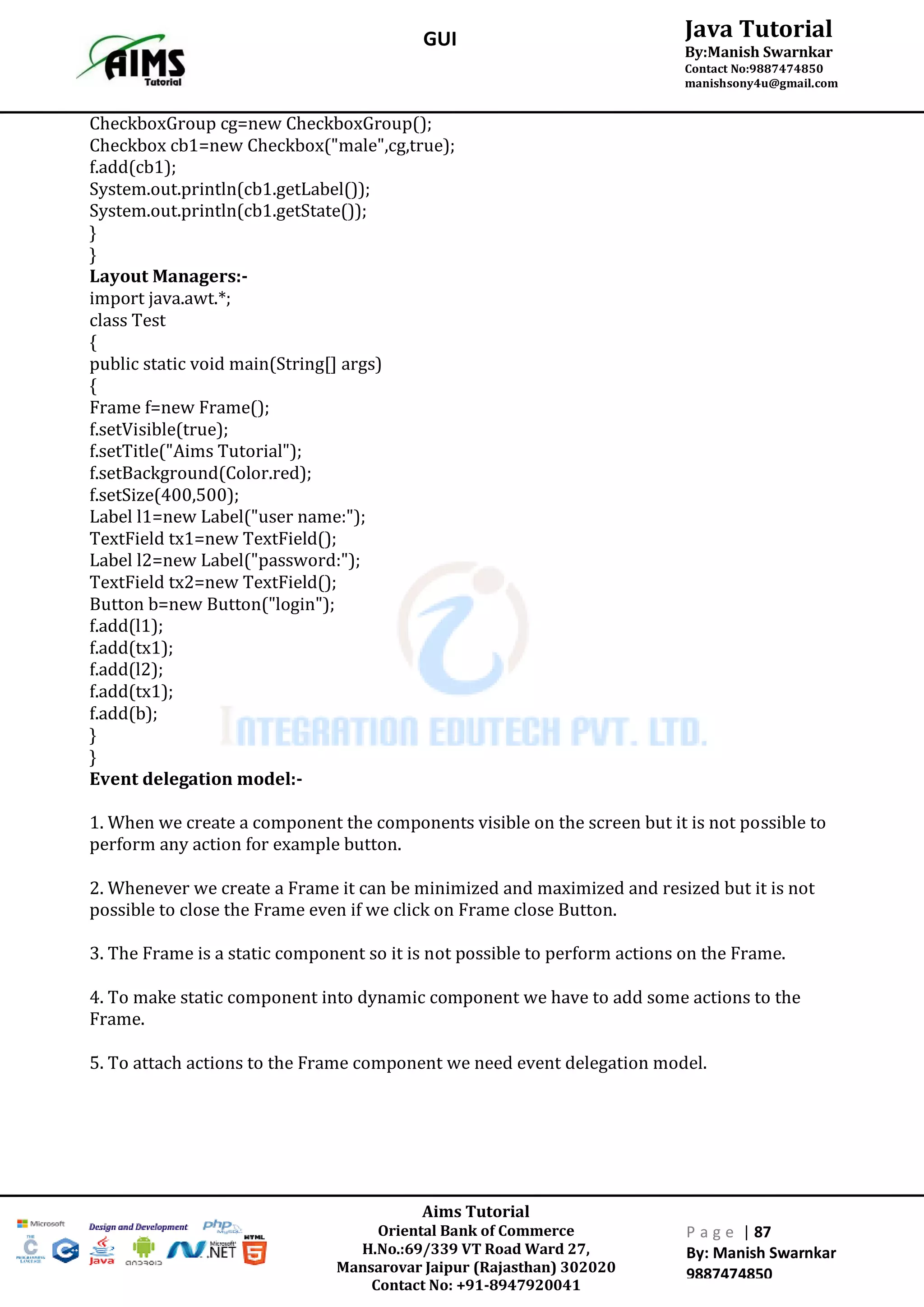Aims Tutorial
Oriental Bank of Commerce
H.No.:69/339 VT Road Ward 27,
Mansarovar Jaipur (Rajasthan) 302020
Contact No: +91-8947920041
P a g e | 87
By: Manish Swarnkar
9887474850
Java Tutorial
By:Manish Swarnkar
Contact No:9887474850
manishsony4u@gmail.com
GUI
CheckboxGroup cg=new CheckboxGroup();
Checkbox cb1=new Checkbox("male",cg,true);
f.add(cb1);
System.out.println(cb1.getLabel());
System.out.println(cb1.getState());
}
}
Layout Managers:-
import java.awt.*;
class Test
{
public static void main(String[] args)
{
Frame f=new Frame();
f.setVisible(true);
f.setTitle("Aims Tutorial");
f.setBackground(Color.red);
f.setSize(400,500);
Label l1=new Label("user name:");
TextField tx1=new TextField();
Label l2=new Label("password:");
TextField tx2=new TextField();
Button b=new Button("login");
f.add(l1);
f.add(tx1);
f.add(l2);
f.add(tx1);
f.add(b);
}
}
Event delegation model:-
1. When we create a component the components visible on the screen but it is not possible to
perform any action for example button.
2. Whenever we create a Frame it can be minimized and maximized and resized but it is not
possible to close the Frame even if we click on Frame close Button.
3. The Frame is a static component so it is not possible to perform actions on the Frame.
4. To make static component into dynamic component we have to add some actions to the
Frame.
5. To attach actions to the Frame component we need event delegation model.
 