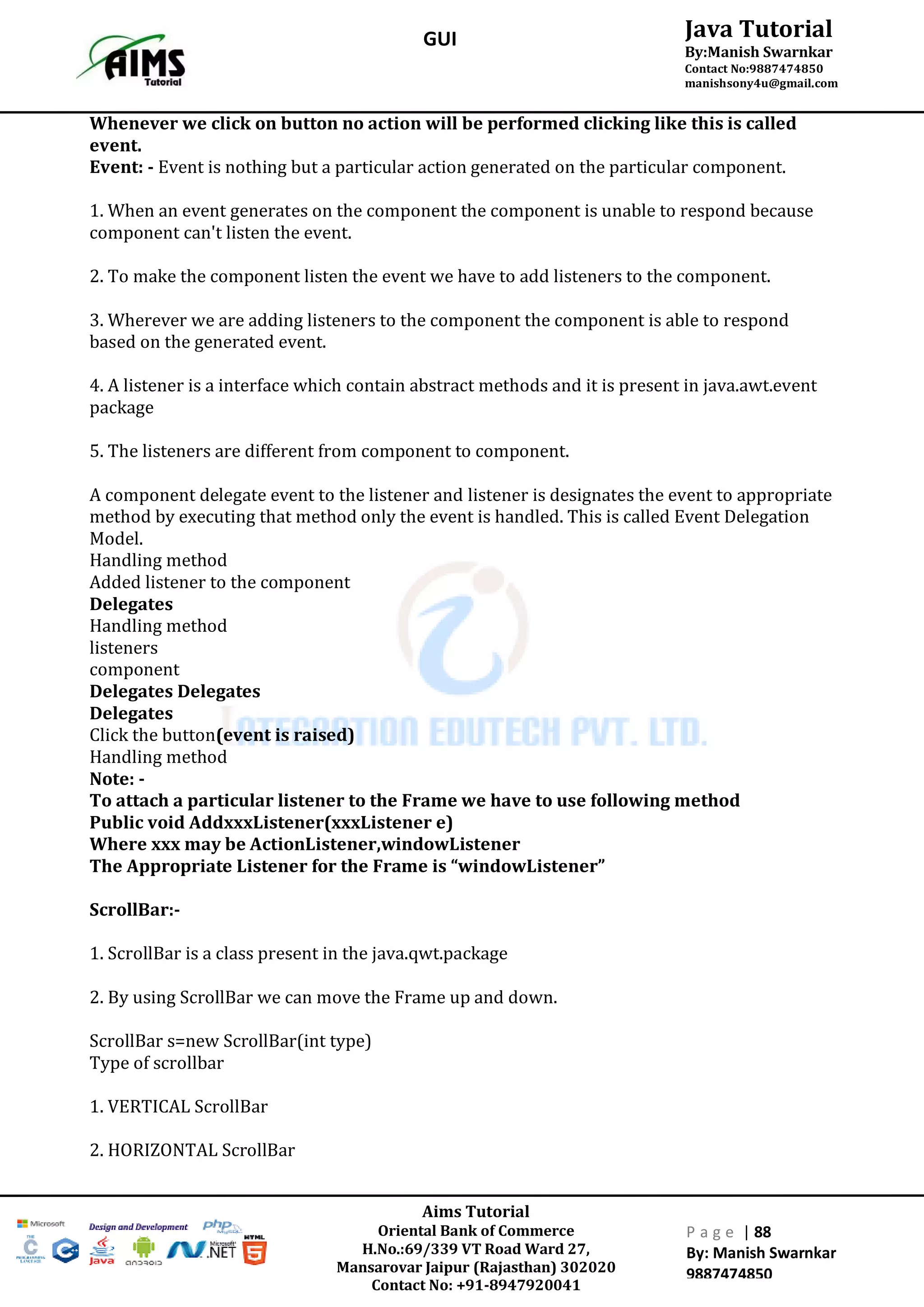 Aims Tutorial
Oriental Bank of Commerce
H.No.:69/339 VT Road Ward 27,
Mansarovar Jaipur (Rajasthan) 302020
Contact No: +91-8947920041
P a g e | 88
By: Manish Swarnkar
9887474850
Java Tutorial
By:Manish Swarnkar
Contact No:9887474850
manishsony4u@gmail.com
GUI
Whenever we click on button no action will be performed clicking like this is called
event.
Event: - Event is nothing but a particular action generated on the particular component.
1. When an event generates on the component the component is unable to respond because
component can't listen the event.
2. To make the component listen the event we have to add listeners to the component.
3. Wherever we are adding listeners to the component the component is able to respond
based on the generated event.
4. A listener is a interface which contain abstract methods and it is present in java.awt.event
package
5. The listeners are different from component to component.
A component delegate event to the listener and listener is designates the event to appropriate
method by executing that method only the event is handled. This is called Event Delegation
Model.
Handling method
Added listener to the component
Delegates
Handling method
listeners
component
Delegates Delegates
Delegates
Click the button(event is raised)
Handling method
Note: -
To attach a particular listener to the Frame we have to use following method
Public void AddxxxListener(xxxListener e)
Where xxx may be ActionListener,windowListener
The Appropriate Listener for the Frame is “windowListener”
ScrollBar:-
1. ScrollBar is a class present in the java.qwt.package
2. By using ScrollBar we can move the Frame up and down.
ScrollBar s=new ScrollBar(int type)
Type of scrollbar
1. VERTICAL ScrollBar
2. HORIZONTAL ScrollBar
 