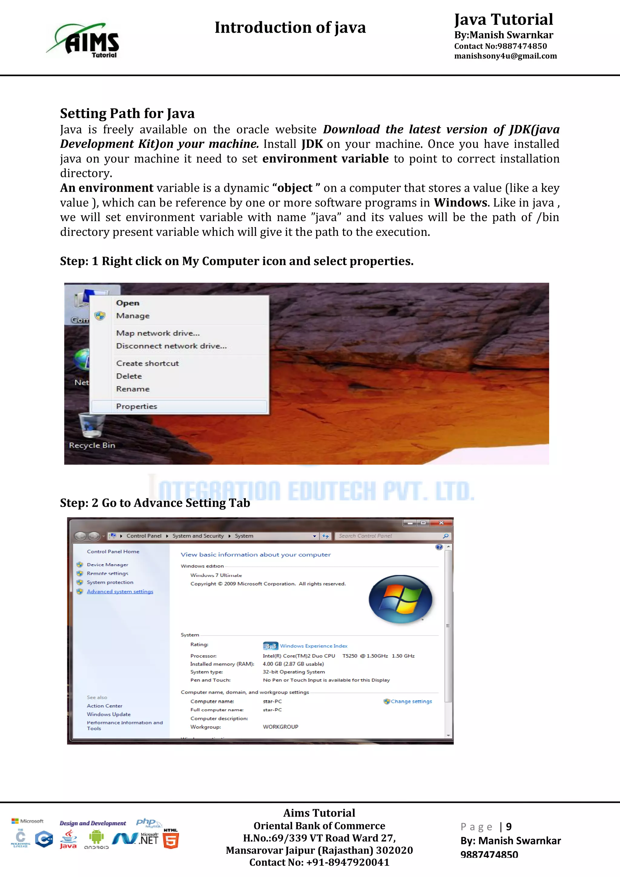 Java Tutorial
By:Manish Swarnkar
Contact No:9887474850
manishsony4u@gmail.com
Introduction of java
Aims Tutorial
Oriental Bank of Commerce
H.No.:69/339 VT Road Ward 27,
Mansarovar Jaipur (Rajasthan) 302020
Contact No: +91-8947920041
P a g e | 9
By: Manish Swarnkar
9887474850
Setting Path for Java
Java is freely available on the oracle website Download the latest version of JDK(java
Development Kit)on your machine. Install JDK on your machine. Once you have installed
java on your machine it need to set environment variable to point to correct installation
directory.
An environment variable is a dynamic “object ” on a computer that stores a value (like a key
value ), which can be reference by one or more software programs in Windows. Like in java ,
we will set environment variable with name ”java” and its values will be the path of /bin
directory present variable which will give it the path to the execution.
Step: 1 Right click on My Computer icon and select properties.
Step: 2 Go to Advance Setting Tab
 