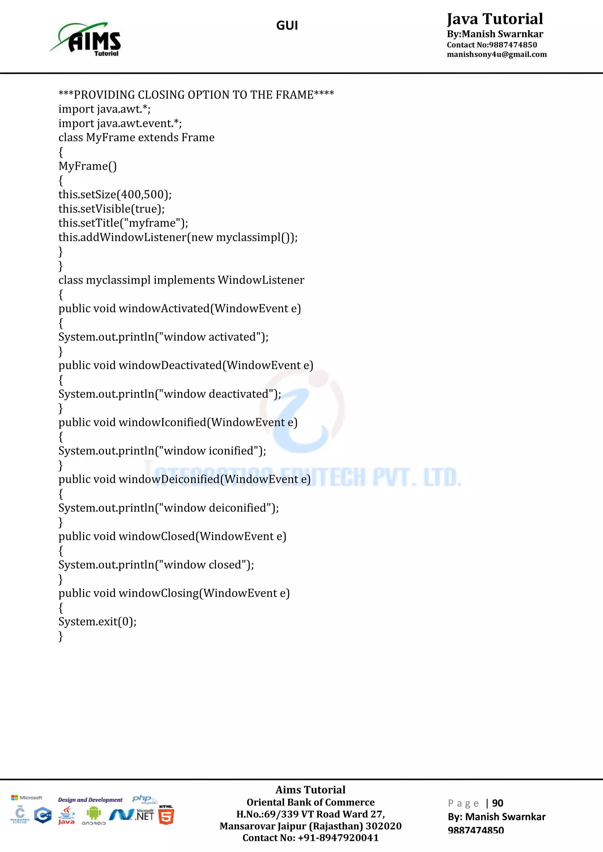 Aims Tutorial
Oriental Bank of Commerce
H.No.:69/339 VT Road Ward 27,
Mansarovar Jaipur (Rajasthan) 302020
Contact No: +91-8947920041
P a g e | 90
By: Manish Swarnkar
9887474850
Java Tutorial
By:Manish Swarnkar
Contact No:9887474850
manishsony4u@gmail.com
GUI
***PROVIDING CLOSING OPTION TO THE FRAME****
import java.awt.*;
import java.awt.event.*;
class MyFrame extends Frame
{
MyFrame()
{
this.setSize(400,500);
this.setVisible(true);
this.setTitle("myframe");
this.addWindowListener(new myclassimpl());
}
}
class myclassimpl implements WindowListener
{
public void windowActivated(WindowEvent e)
{
System.out.println("window activated");
}
public void windowDeactivated(WindowEvent e)
{
System.out.println("window deactivated");
}
public void windowIconified(WindowEvent e)
{
System.out.println("window iconified");
}
public void windowDeiconified(WindowEvent e)
{
System.out.println("window deiconified");
}
public void windowClosed(WindowEvent e)
{
System.out.println("window closed");
}
public void windowClosing(WindowEvent e)
{
System.exit(0);
}
 