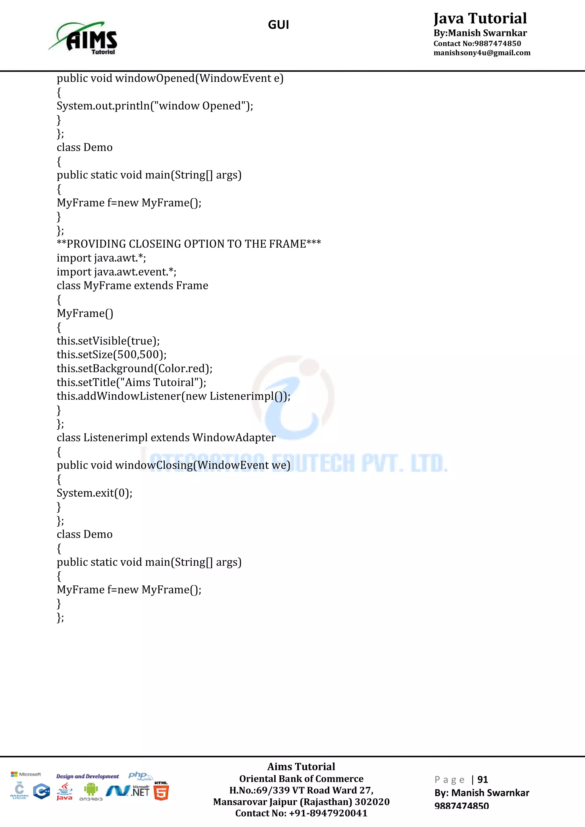 Aims Tutorial
Oriental Bank of Commerce
H.No.:69/339 VT Road Ward 27,
Mansarovar Jaipur (Rajasthan) 302020
Contact No: +91-8947920041
P a g e | 91
By: Manish Swarnkar
9887474850
Java Tutorial
By:Manish Swarnkar
Contact No:9887474850
manishsony4u@gmail.com
GUI
public void windowOpened(WindowEvent e)
{
System.out.println("window Opened");
}
};
class Demo
{
public static void main(String[] args)
{
MyFrame f=new MyFrame();
}
};
**PROVIDING CLOSEING OPTION TO THE FRAME***
import java.awt.*;
import java.awt.event.*;
class MyFrame extends Frame
{
MyFrame()
{
this.setVisible(true);
this.setSize(500,500);
this.setBackground(Color.red);
this.setTitle("Aims Tutoiral");
this.addWindowListener(new Listenerimpl());
}
};
class Listenerimpl extends WindowAdapter
{
public void windowClosing(WindowEvent we)
{
System.exit(0);
}
};
class Demo
{
public static void main(String[] args)
{
MyFrame f=new MyFrame();
}
};
 