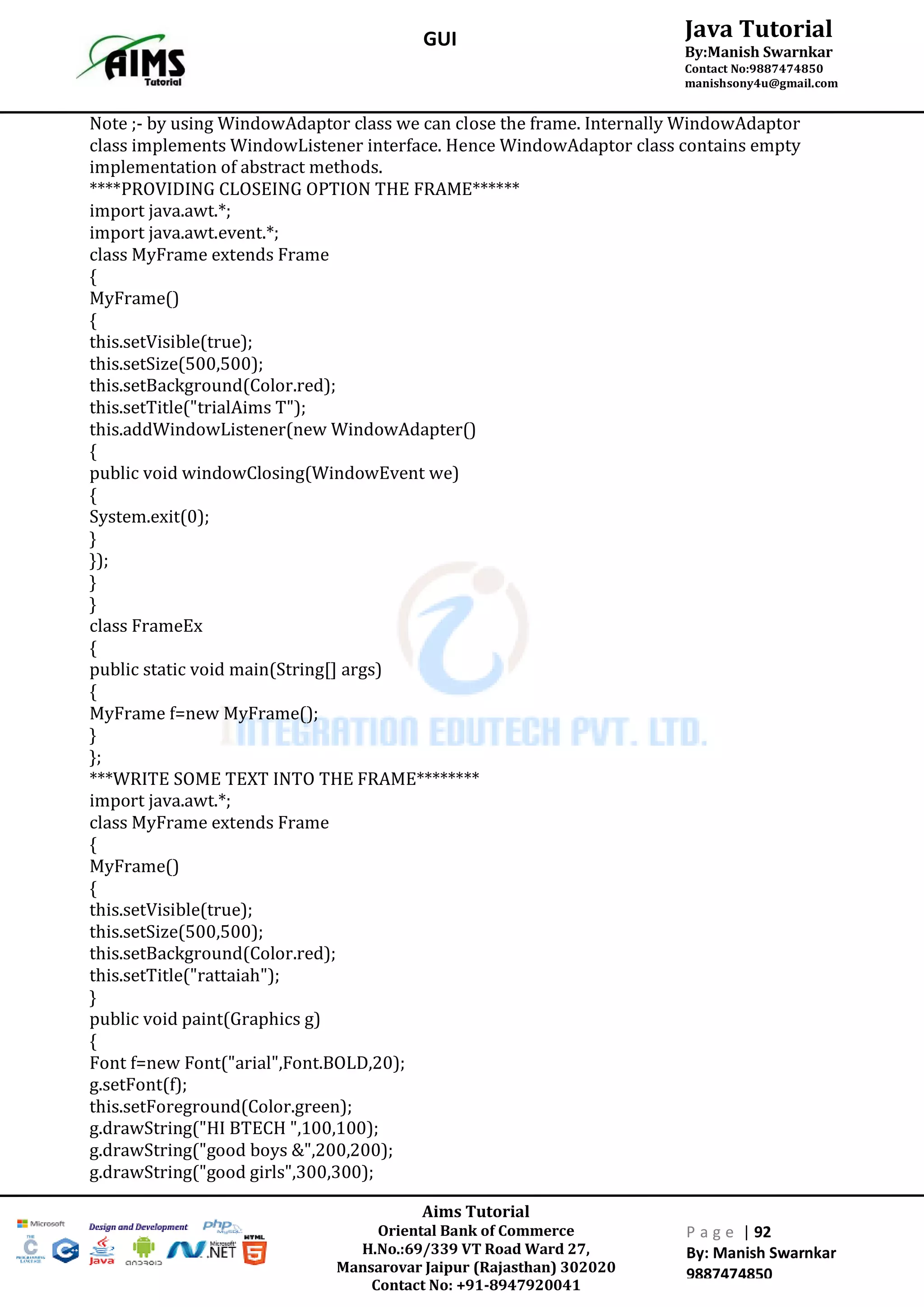 Aims Tutorial
Oriental Bank of Commerce
H.No.:69/339 VT Road Ward 27,
Mansarovar Jaipur (Rajasthan) 302020
Contact No: +91-8947920041
P a g e | 92
By: Manish Swarnkar
9887474850
Java Tutorial
By:Manish Swarnkar
Contact No:9887474850
manishsony4u@gmail.com
GUI
Note ;- by using WindowAdaptor class we can close the frame. Internally WindowAdaptor
class implements WindowListener interface. Hence WindowAdaptor class contains empty
implementation of abstract methods.
****PROVIDING CLOSEING OPTION THE FRAME******
import java.awt.*;
import java.awt.event.*;
class MyFrame extends Frame
{
MyFrame()
{
this.setVisible(true);
this.setSize(500,500);
this.setBackground(Color.red);
this.setTitle("trialAims T");
this.addWindowListener(new WindowAdapter()
{
public void windowClosing(WindowEvent we)
{
System.exit(0);
}
});
}
}
class FrameEx
{
public static void main(String[] args)
{
MyFrame f=new MyFrame();
}
};
***WRITE SOME TEXT INTO THE FRAME********
import java.awt.*;
class MyFrame extends Frame
{
MyFrame()
{
this.setVisible(true);
this.setSize(500,500);
this.setBackground(Color.red);
this.setTitle("rattaiah");
}
public void paint(Graphics g)
{
Font f=new Font("arial",Font.BOLD,20);
g.setFont(f);
this.setForeground(Color.green);
g.drawString("HI BTECH ",100,100);
g.drawString("good boys &",200,200);
g.drawString("good girls",300,300);
 