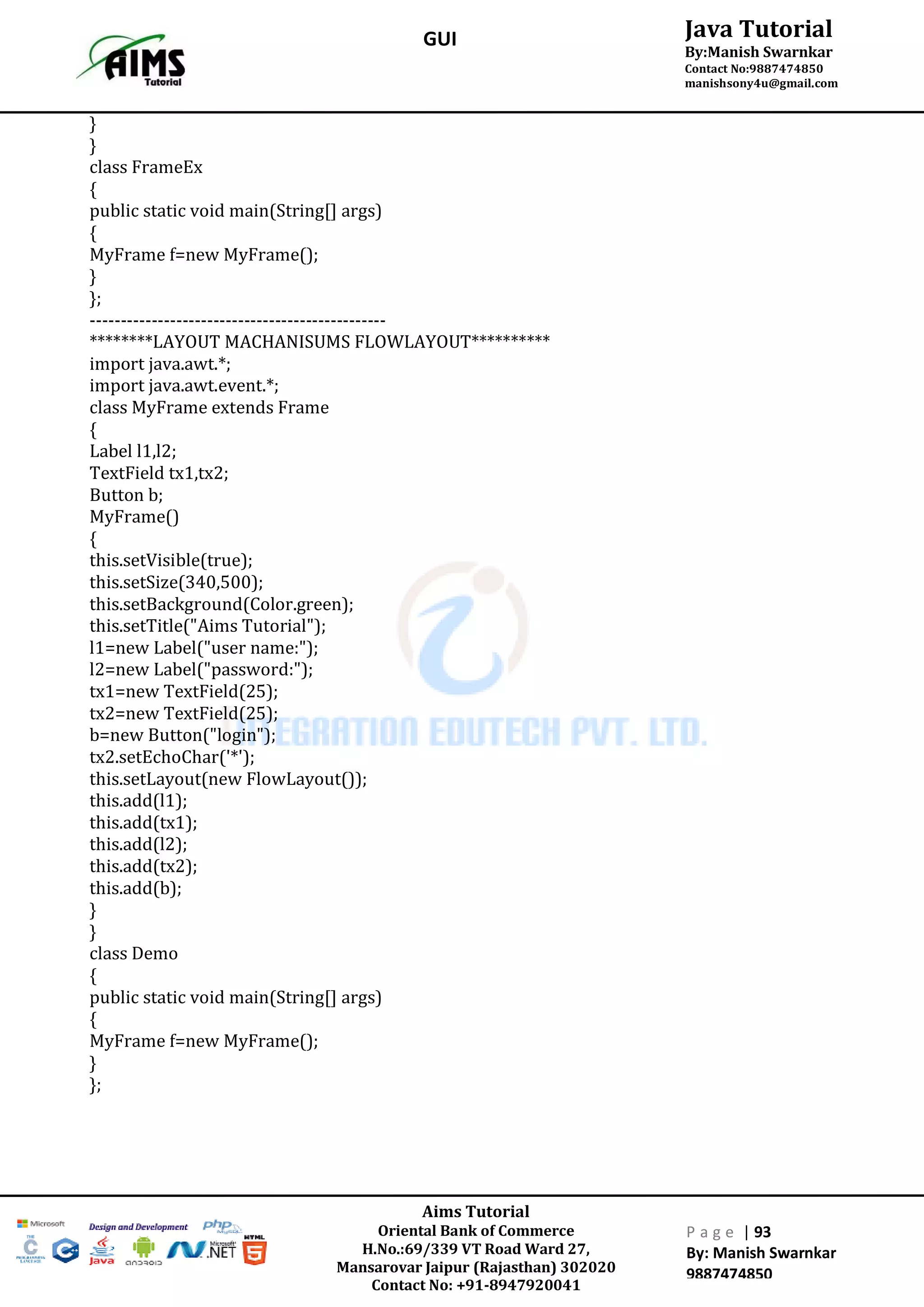 Aims Tutorial
Oriental Bank of Commerce
H.No.:69/339 VT Road Ward 27,
Mansarovar Jaipur (Rajasthan) 302020
Contact No: +91-8947920041
P a g e | 93
By: Manish Swarnkar
9887474850
Java Tutorial
By:Manish Swarnkar
Contact No:9887474850
manishsony4u@gmail.com
GUI
}
}
class FrameEx
{
public static void main(String[] args)
{
MyFrame f=new MyFrame();
}
};
------------------------------------------------
********LAYOUT MACHANISUMS FLOWLAYOUT**********
import java.awt.*;
import java.awt.event.*;
class MyFrame extends Frame
{
Label l1,l2;
TextField tx1,tx2;
Button b;
MyFrame()
{
this.setVisible(true);
this.setSize(340,500);
this.setBackground(Color.green);
this.setTitle("Aims Tutorial");
l1=new Label("user name:");
l2=new Label("password:");
tx1=new TextField(25);
tx2=new TextField(25);
b=new Button("login");
tx2.setEchoChar('*');
this.setLayout(new FlowLayout());
this.add(l1);
this.add(tx1);
this.add(l2);
this.add(tx2);
this.add(b);
}
}
class Demo
{
public static void main(String[] args)
{
MyFrame f=new MyFrame();
}
};
 