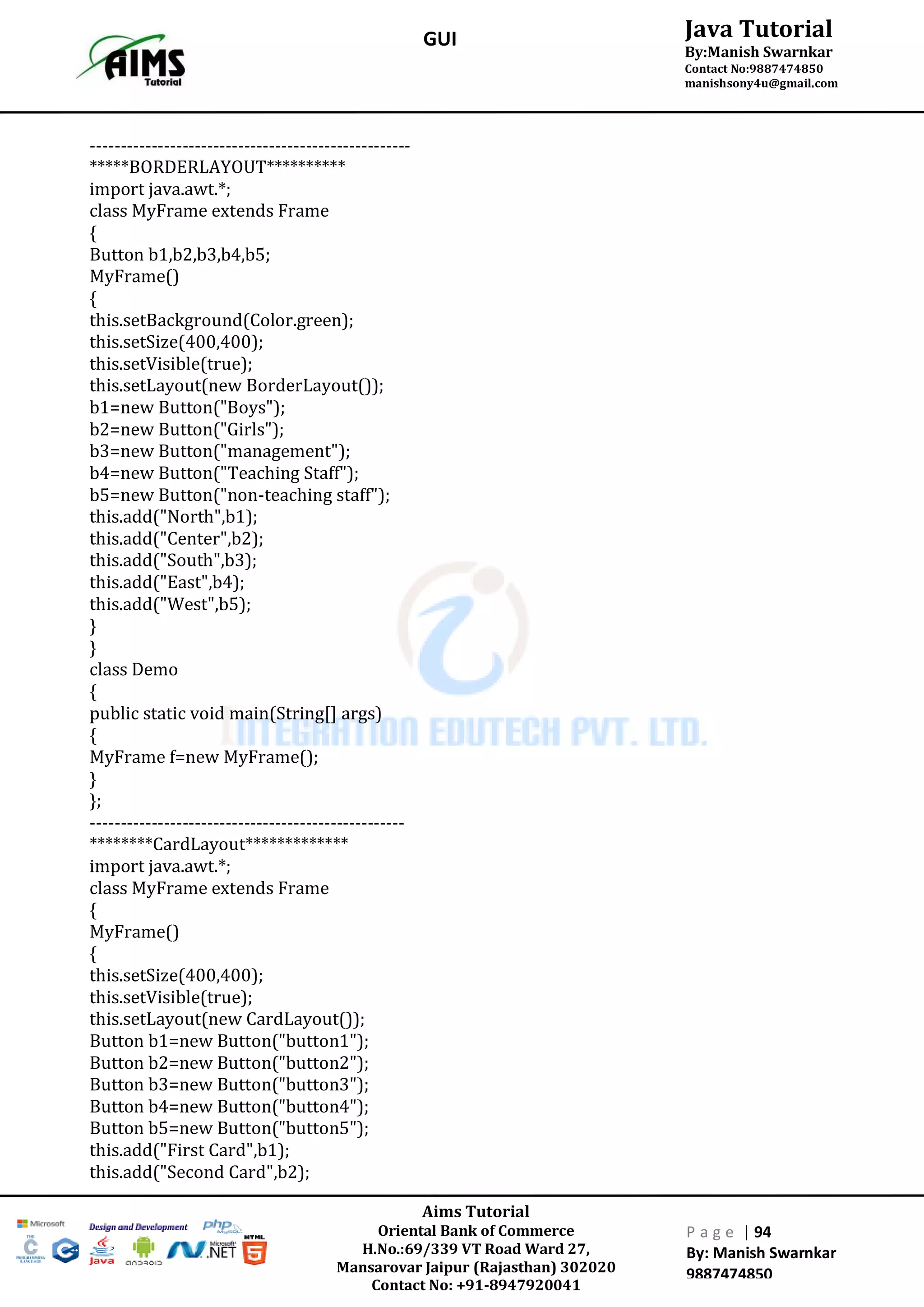 Aims Tutorial
Oriental Bank of Commerce
H.No.:69/339 VT Road Ward 27,
Mansarovar Jaipur (Rajasthan) 302020
Contact No: +91-8947920041
P a g e | 94
By: Manish Swarnkar
9887474850
Java Tutorial
By:Manish Swarnkar
Contact No:9887474850
manishsony4u@gmail.com
GUI
----------------------------------------------------
*****BORDERLAYOUT**********
import java.awt.*;
class MyFrame extends Frame
{
Button b1,b2,b3,b4,b5;
MyFrame()
{
this.setBackground(Color.green);
this.setSize(400,400);
this.setVisible(true);
this.setLayout(new BorderLayout());
b1=new Button("Boys");
b2=new Button("Girls");
b3=new Button("management");
b4=new Button("Teaching Staff");
b5=new Button("non-teaching staff");
this.add("North",b1);
this.add("Center",b2);
this.add("South",b3);
this.add("East",b4);
this.add("West",b5);
}
}
class Demo
{
public static void main(String[] args)
{
MyFrame f=new MyFrame();
}
};
---------------------------------------------------
********CardLayout*************
import java.awt.*;
class MyFrame extends Frame
{
MyFrame()
{
this.setSize(400,400);
this.setVisible(true);
this.setLayout(new CardLayout());
Button b1=new Button("button1");
Button b2=new Button("button2");
Button b3=new Button("button3");
Button b4=new Button("button4");
Button b5=new Button("button5");
this.add("First Card",b1);
this.add("Second Card",b2);
 